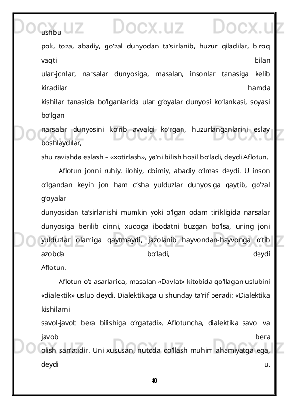 ushbu
pok,   toza,   abadiy,   go‘zal   dunyodan   ta’sirlanib,   huzur   qiladilar,   biroq
vaqti   bilan
ular-jonlar,   narsalar   dunyosiga,   masalan,   insonlar   tanasiga   kelib
kiradilar   hamda
kishilar   tanasida   bo‘lganlarida   ular   g‘oyalar   dunyosi   ko‘lankasi,   soyasi
bo‘lgan
narsalar   dunyosini   ko‘rib   avvalgi   ko‘rgan,   huzurlanganlarini   eslay
boshlaydilar,
shu ravishda eslash – «xotirlash», ya’ni bilish hosil bo‘ladi, deydi Aflotun.
Aflotun   jonni   ruhiy,   ilohiy,   doimiy,   abadiy   o‘lmas   deydi.   U   inson
o‘lgandan   keyin   jon   ham   o‘sha   yulduzlar   dunyosiga   qaytib,   go‘zal
g‘oyalar
dunyosidan   ta’sirlanishi   mumkin   yoki   o‘lgan   odam   tirikligida   narsalar
dunyosiga   berilib   dinni,   xudoga   ibodatni   buzgan   bo‘lsa,   uning   joni
yulduzlar   olamiga   qaytmaydi,   jazolanib   hayvondan-hayvonga   o‘tib
azobda   bo‘ladi,   deydi
Aflotun.
Aflotun o‘z asarlarida, masalan «Davlat» kitobida qo‘llagan uslubini
«dialektik» uslub deydi. Dialektikaga u shunday ta’rif beradi: «Dialektika
kishilarni
savol-javob   bera   bilishiga   o‘rgatadi».   Aflotuncha,   dialektika   savol   va
javob   bera
olish   san’atidir.   Uni   xususan,   nutqda   qo‘llash   muhim   ahamiyatga   ega,
deydi   u.
40 