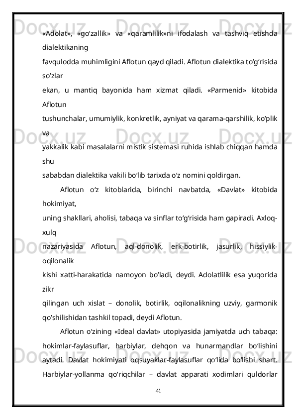 «Adolat»,   «go‘zallik»   va   «qaramlilik»ni   ifodalash   va   tashviq   etishda
dialektikaning
favqulodda muhimligini Aflotun qayd qiladi. Aflotun dialektika to‘g‘risida
so‘zlar
ekan,   u   mantiq   bayonida   ham   xizmat   qiladi.   «Parmenid»   kitobida
Aflotun
tushunchalar, umumiylik, konkretlik, ayniyat va qarama-qarshilik, ko‘plik
va
yakkalik kabi masalalarni mistik sistemasi ruhida ishlab chiqqan hamda
shu
sababdan dialektika vakili bo‘lib tarixda o‘z nomini qoldirgan.
Aflotun   o‘z   kitoblarida,   birinchi   navbatda,   «Davlat»   kitobida
hokimiyat,
uning shakllari, aholisi, tabaqa va sinflar to‘g‘risida ham gapiradi. Axloq-
xulq
nazariyasida   Aflotun,   aql-donolik,   erk-botirlik,   jasurlik,   hissiylik-
oqilonalik
kishi   xatti-harakatida   namoyon   bo‘ladi,   deydi.   Adolatlilik   esa   yuqorida
zikr
qilingan   uch   xislat   –   donolik,   botirlik,   oqilonalikning   uzviy,   garmonik
qo‘shilishidan tashkil topadi, deydi Aflotun.
Aflotun   o‘zining   «Ideal   davlat»   utopiyasida   jamiyatda   uch   tabaqa:
hokimlar-faylasuflar,   harbiylar,   dehqon   va   hunarmandlar   bo‘lishini
aytadi.   Davlat   hokimiyati   oqsuyaklar-faylasuflar   qo‘lida   bo‘lishi   shart.
Harbiylar-yollanma   qo‘riqchilar   –   davlat   apparati   xodimlari   quldorlar
41 