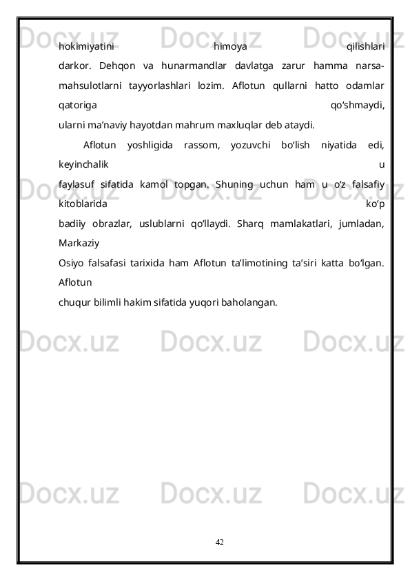 hokimiyatini   himoya   qilishlari
darkor.   Dehqon   va   hunarmandlar   davlatga   zarur   hamma   narsa-
mahsulotlarni   tayyorlashlari   lozim.   Aflotun   qullarni   hatto   odamlar
qatoriga   qo‘shmaydi,
ularni ma’naviy hayotdan mahrum maxluqlar deb ataydi.
Aflotun   yoshligida   rassom,   yozuvchi   bo‘lish   niyatida   edi,
keyinchalik   u
faylasuf   sifatida   kamol   topgan.   Shuning   uchun   ham   u   o‘z   falsafiy
kitoblarida   ko‘p
badiiy   obrazlar,   uslublarni   qo‘llaydi.   Sharq   mamlakatlari,   jumladan,
Markaziy
Osiyo   falsafasi   tarixida   ham   Aflotun   ta’limotining   ta’siri   katta   bo‘lgan.
Aflotun
chuqur bilimli hakim sifatida yuqori baholangan.
42 