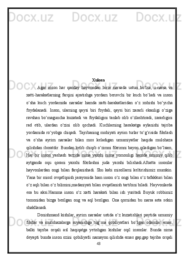 Xulosa
Agar   inson   har   qanday   hayvondan   biror   narsada   ustun   bo‘lsa,   u-narsa   va
xatti - harakatlarning   farqini   ajratishga   yordam   beruvchi   bir   kuch   bo‘ladi   va   inson
o‘sha   kuch   yordamida   narsalar   hamda   xatti-harakatlaridan   o‘z   xohishi   bo‘yicha
foydalanadi.   Inson,   ularning   qaysi   biri   foydali,   qaysi   biri   zararli   ekanligi   o‘ziga
ravshan   bo‘maguncha   kuzatadi   va   foydaligini   tanlab   olib   o‘zlashtiradi,   zararligini
rad   etib,   ulardan   o‘zini   olib   qochadi.   Kuchlarning   harakatga   aylanishi   tajriba
yordamida  ro‘yobga chiqadi. Tajribaning mohiyati  ayrim  turlar  to‘g‘risida  fikrlash
va   o‘sha   ayrim   narsalar   bilan   mos   keladigan   umumiyatlar   haqida   mulohaza
qilishdan iboratdir. Bundan kelib chiqib o‘zimni fikrimni bayon qiladigan bo‘lsam,
Har   bir   inson   yashash   tarzida   nima   yaxshi   nima   yomonligi   hamda   umimiy   qilib
aytganda   oqu   qorani   yaxshi   fikrlashni   juda   yaxshi   bilishadi.Albatta   insonlar
hayvonlardan   ongi   bilan   farqlanishadi.   Shu   kabi   misollarni   keltirishimiz   mumkin.
Yana bir misol ovqatlqnish jarayonida ham inson o‘z ongi bilan o‘z tafakkuri bilan
o‘z aqli bilan o‘z bilimini,madaniyati bilan ovqatlanish tartibini biladi. Hayvonlarda
esa   bu   aksi.Hamma   inson   o‘z   xatti   harakati   bilan   ish   yuritadi   Buyuk   robbimiz
tomonidan   bizga   berilgan   ong   va   aql   berilgan.   Ona   qornidan   bu   narsa   asta   sekin
shakllanadi. 
Donishmand kishilar, ayrim  narsalar  ustida  o‘z kuzatishlari  paytida umumiy
fikrlar   va   mulohazalarga   suyanishga   tug‘ma   qobiliyatlari   bo‘lgan   odamlar   emas,
balki   tajriba   orqali   asl   haqiqatga   yetishgan   kishilar   oqil   insonlar.   Bunda   nima
deyapti bunda inson ozini qobiliyatli namayon qilishda emas gap,gap tajriba orqali
43