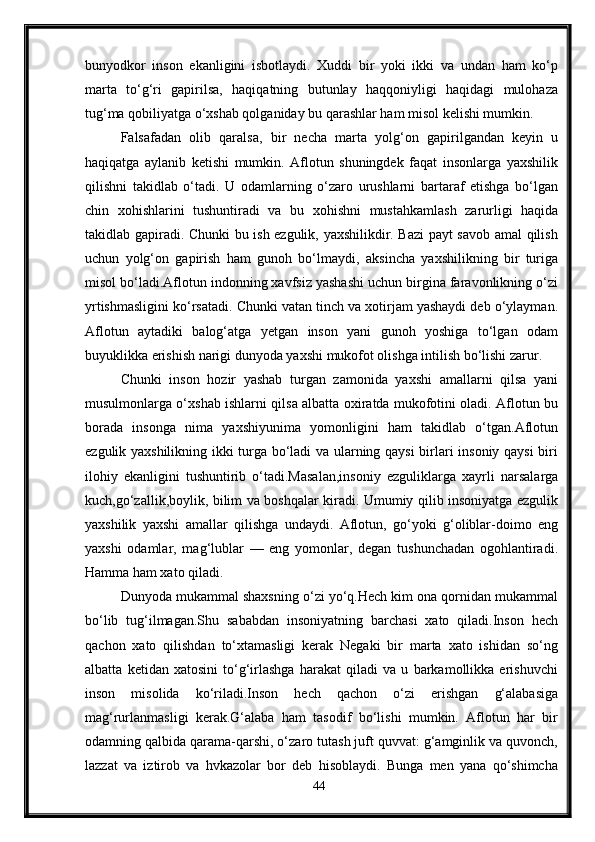 bunyodkor   inson   ekanligini   isbotlaydi.   Xuddi   bir   yoki   ikki   va   undan   ham   ko‘p
marta   to‘g‘ri   gapirilsa,   haqiqatning   butunlay   haqqoniyligi   haqidagi   mulohaza
tug‘ma qobiliyatga o‘xshab qolganiday bu qarashlar ham misol kelishi mumkin. 
Falsafadan   olib   qaralsa,   bir   necha   marta   yolg‘on   gapirilgandan   keyin   u
haqiqatga   aylanib   ketishi   mumkin.   Aflotun   shuningdek   faqat   insonlarga   yaxshilik
qilishni   takidlab   o‘tadi.   U   odamlarning   o‘zaro   urushlarni   bartaraf   etishga   bo‘lgan
chin   x ohishlarini   tushuntiradi   va   bu   x ohishni   mustahkamla sh   zarurligi   haqida
takidlab gapiradi. Chunki bu ish ezgulik, yaxshilikdir. Bazi payt savob amal qilish
uchun   yolg‘on   gapirish   ham   gunoh   bo‘lmaydi ,   aksincha   yaxshilikning   bir   turiga
misol bo‘ladi.Aflotun indonning xavfsiz yashashi uchun birgina faravonlikning o‘zi
yrtishmasligini ko‘rsatadi. Chunki vatan tinch va xotirjam yashaydi deb o‘ylayman.
Aflotun   aytadiki   balog‘atga   yetgan   inson   yani   gunoh   yoshiga   to‘lgan   odam
buyuklikka erishish narigi dunyoda yaxshi mukofot olishga intilish bo‘lishi zarur. 
Chunki   inson   h ozir   yashab   turgan   zamonida   yaxshi   amallarni   qilsa   yani
musulmonlarga o‘xshab ishlarni qilsa albatta oxiratda mukofotini oladi. Aflotun bu
borada   insonga   nima   yaxshiyunima   yomonligini   ham   takidlab   o‘tgan.Aflotun
ezgulik yaxshilikning ikki turga bo‘ladi va ularning qaysi  birlari insoniy qaysi  biri
ilohiy   ekanligini   tushuntirib   o‘tadi.Masalan,insoniy   ezguli kla rga   xayrli   narsalarga
kuch,go‘zallik,boylik, bilim va boshqalar kiradi. Umumiy qilib insoniyatga ezgulik
yaxshilik   yaxshi   amallar   qilishga   undaydi.   Aflotun,   go‘yoki   g‘oliblar-doimo   eng
yaxshi   odamlar,   mag‘lublar   —   eng   yomonlar,   degan   tushunchadan   ogohlantiradi.
Hamma ham xato qiladi.
Dunyoda mukammal shaxsning o‘zi yo‘q.Hech kim ona qornidan mukammal
bo‘lib   tug‘ilmagan.Shu   sababdan   insoniyatning   barchasi   xato   qiladi.Inson   hech
qachon   xato   qilishdan   to‘xtamasligi   kerak   Negaki   bir   marta   xato   ishidan   so‘ng
albatta   ketidan   xatosini   to‘g‘irlashga   harakat   qiladi   va   u   barkamollikka   erishuvchi
inson   misolida   ko‘riladi.Inson   hech   qachon   o‘zi   erishgan   g‘alabasiga
mag‘rurlanmasligi   kerak.G‘alaba   ham   tasodif   bo‘lishi   mumkin.   Aflotun   har   bir
odamning qalbida qarama-qarshi, o‘zaro tutash juft quvvat: g‘amginlik va quvonch,
lazzat   va   iztirob   va   hvkazolar   bor   deb   hisoblaydi.   Bunga   men   yana   qo‘shimcha
44 