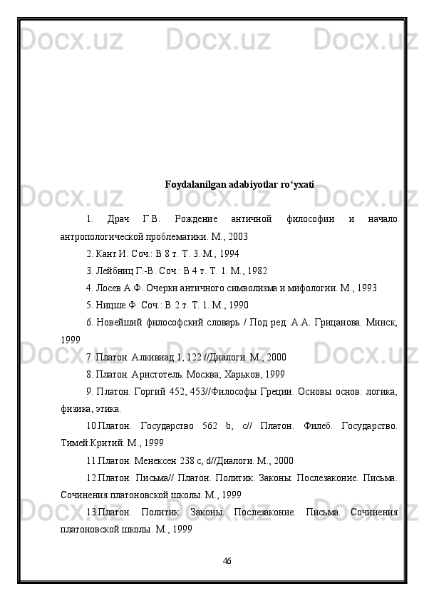 Foydalanilgan adabiyotlar ro yxatiʻ
1.   Драч   Г.В.   Рождение   античной   философии   и   начало
антропологической   проблематики.  М., 2003
2. Кант И. Соч.: В 8 т. Т. 3. М., 1994
3. Лейбниц Г.-В. Соч.: В 4 т. Т. 1. М., 1982
4. Лосев А.Ф. Очерки античного символизма и мифологии. М., 1993
5. Ницше Ф. Соч.: В 2 т. Т. 1. М., 1990
6.   Новейший   философский   словарь   /   Под   ред.   А.А.   Грицанова.   Минск,
1999
7. Платон. Алкивиад 1, 122 //Диалоги. М., 2000
8. Платон. Аристотель. Москва; Харьков, 1999
9.   Платон.   Горгий   452,   453//Философы   Греции.   Основы   основ:   логика,
физика, этика.
10.Платон.   Государство   562   b,   с//   Платон.   Филеб.   Государство.
Тимей.Критий. М., 1999
11.Платон. Менексен 238 с, d//Диалоги. М., 2000
12.Платон.   Письма//   Платон.   Политик.   Законы.   Послезаконие.   Письма.
Сочинения платоновской школы. М., 1999
13.Платон.   Политик.   Законы.   Послезаконие.   Письма.   Сочинения
платоновской школы. М., 1999
46 