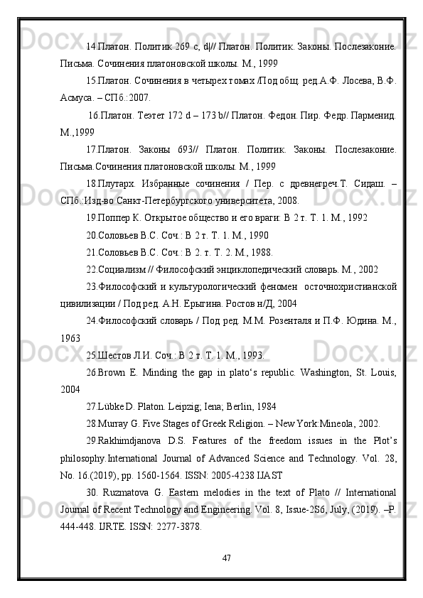 14.Платон. Политик 269 с, d|// Платон. Политик. Законы. Послезаконие.
Письма. Сочинения платоновской школы. М., 1999
15.Платон. Сочинения в четырех томах /Под общ. ред.А.Ф. Лосева, В.Ф.
Асмуса. – СПб.:2007.
 16.Платон. Теэтет 172 d – 173 b// Платон. Федон. Пир. Федр. Парменид.
М.,1999
17.Платон.   Законы   693//   Платон.   Политик.   Законы.   Послезаконие.
Письма.Сочинения платоновской школы. М., 1999
18.Плутарх.   Избранные   сочинения   /   Пер.   с   древнегреч.Т.   Сидаш.   –
СПб.:Изд-во Санкт-Петербургского университета, 2008.
19.Поппер К. Открытое общество и его враги: В 2 т. Т. 1. М., 1992
20.Соловьев В.С. Соч.: В 2 т. Т. 1. М., 1990
21.Соловьев В.С. Соч.: В 2. т. Т. 2. М., 1988.
22.Социализм // Философский энциклопедический словарь. М., 2002
23.Философский  и  культурологический  феномен     осточнохристианской
цивилизации / Под ред. А.Н. Ерыгина. Ростов н/Д, 2004
24.Философский словарь / Под ред. М.М. Розенталя и П.Ф. Юдина. М.,
1963
25.Шестов Л.И. Соч.: В 2 т. Т. 1. М ., 1993.
26.Brown   E.   Minding   the   gap   in   plato‘s   republic.   Washington,   St.   Louis,
2004
27.Lübke D. Platon. Leipzig; Iena; Berlin, 1984
28.Murray G. Five Stages of Greek Religion. – New York:Mineola, 2002.
29.Rakhimdjanova   D.S.   Features   of   the   freedom   issues   in   the   Plot’s
philosophy.International   Journal   of   Advanced   Science   and   Technology.   Vol.   28,
No. 16.(2019), pp. 1560-1564. ISSN: 2005-4238 IJAST
30.   Ruzmatova   G.   Eastern   melodies   in   the   text   of   Plato   //   International
Journal of Recent Technology and Engineering. Vol. 8, Issue-2S6, July, (2019). –P.
444-448. IJRTE. ISSN: 2277-3878.
47 