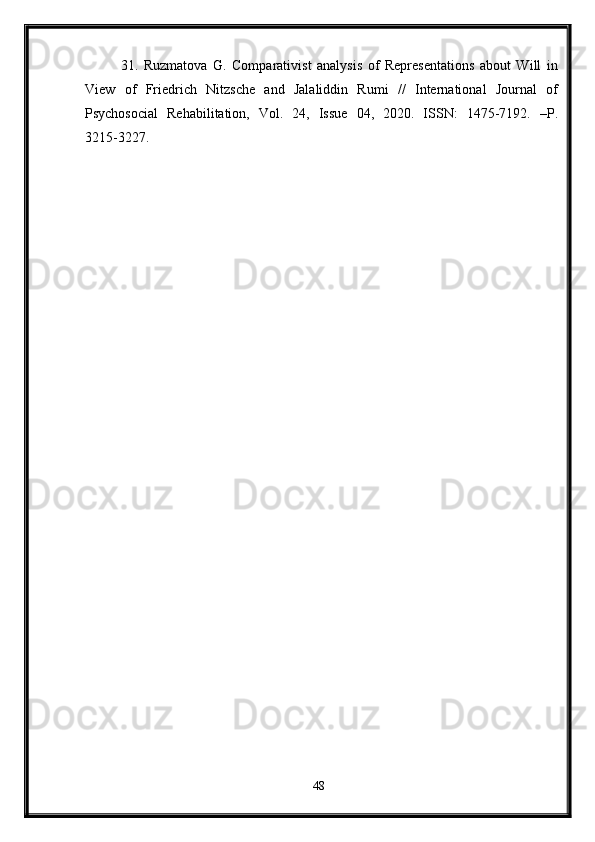 31.   Ruzmatova   G.   Comparativist   analysis   of   Representations   about   Will   in
View   of   Friedrich   Nitzsche   and   Jalaliddin   Rumi   //   International   Journal   of
Psychosocial   Rehabilitation,   Vol.   24,   Issue   04,   2020.   ISSN:   1475-7192.   –P.
3215-3227.
48 