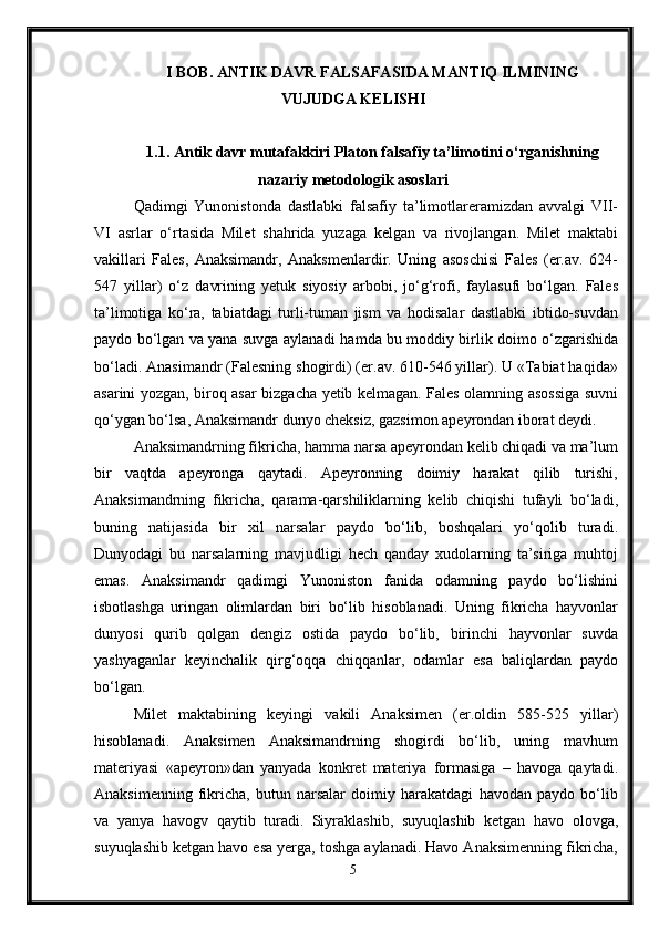 I BOB. ANTIK DAVR FALSAFASIDA MANTIQ ILMINING
VUJUDGA KELISHI
1.1. Antik davr mutafakkiri Platon falsafiy ta’limotini o‘rganishning
nazariy metodologik asoslari
Qadimgi   Yunonistonda   dastlabki   falsafiy   ta’limotlareramizdan   avvalgi   VII-
VI   asrlar   o‘rtasida   Milet   shahrida   yuzaga   kelgan   va   rivojlangan.   Milet   maktabi
vakillari   Fales,   Anaksimandr,   Anaksmenlardir.   Uning   asoschisi   Fales   (er.av.   624-
547   yillar)   o‘z   davrining   yetuk   siyosiy   arbobi,   jo‘g‘rofi,   faylasufi   bo‘lgan.   Fales
ta’limotiga   ko‘ra,   tabiatdagi   turli-tuman   jism   va   hodisalar   dastlabki   ibtido-suvdan
paydo bo‘lgan va yana suvga aylanadi hamda bu moddiy birlik doimo o‘zgarishida
bo‘ladi. Anasimandr (Falesning shogirdi) (er.av. 610-546 yillar). U «Tabiat haqida»
asarini yozgan, biroq asar bizgacha yetib kelmagan. Fales olamning asossiga suvni
qo‘ygan bo‘lsa, Anaksimandr dunyo cheksiz, gazsimon apeyrondan iborat deydi.
Anaksimandrning fikricha, hamma narsa apeyrondan kelib chiqadi va ma’lum
bir   vaqtda   apeyronga   qaytadi.   Apeyronning   doimiy   harakat   qilib   turishi,
Anaksimandrning   fikricha,   qarama-qarshiliklarning   kelib   chiqishi   tufayli   bo‘ladi,
buning   natijasida   bir   xil   narsalar   paydo   bo‘lib,   boshqalari   yo‘qolib   turadi.
Dunyodagi   bu   narsalarning   mavjudligi   hech   qanday   xudolarning   ta’siriga   muhtoj
emas.   Anaksimandr   qadimgi   Yunoniston   fanida   odamning   paydo   bo‘lishini
isbotlashga   uringan   olimlardan   biri   bo‘lib   hisoblanadi.   Uning   fikricha   hayvonlar
dunyosi   qurib   qolgan   dengiz   ostida   paydo   bo‘lib,   birinchi   hayvonlar   suvda
yashyaganlar   keyinchalik   qirg‘oqqa   chiqqanlar,   odamlar   esa   baliqlardan   paydo
bo‘lgan.
Milet   maktabining   keyingi   vakili   Anaksimen   (er.oldin   585-525   yillar)
hisoblanadi.   Anaksimen   Anaksimandrning   shogirdi   bo‘lib,   uning   mavhum
materiyasi   «apeyron»dan   yanyada   konkret   materiya   formasiga   –   havoga   qaytadi.
Anaksimenning   fikricha,   butun   narsalar   doimiy   harakatdagi   havodan   paydo   bo‘lib
va   yanya   havogv   qaytib   turadi.   Siyraklashib,   suyuqlashib   ketgan   havo   olovga,
suyuqlashib ketgan havo esa yerga, toshga aylanadi. Havo Anaksimenning fikricha,
5 