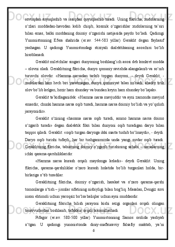 sovuqdan suyuqlashib  va  issiqdan  quyuqlashib turadi. Uning fikricha, xudolarning
o‘zlari   moddadan-havodan   kelib   chiqib,   kosmik   o‘zgarishlar   xudolarning   ta’siri
bilan   emas,   balki   moddaning   doimiy   o‘zgarishi   natijasida   paydo   bo‘ladi.   Qadimgi
Yunonistonning   Efera   shahrida   (er.av.   544-583   yillar)   Geraklit   degan   faylasuf
yashagan.   U   qadimgi   Yunonistondagi   stixiyali   dialektikaning   asoschisi   bo‘lib
hisoblanadi. 
Geraklit miletchilar singari dunyoning boshlang‘ich asosi deb konkret modda
– olovni oladi. Geraklitning fikricha, dunyo qonuniy ravishda alangalanib va so‘nib
turuvchi   olovdir.   «Hamma   narsadan   tarkib   topgan   dunyoni,   -   deydi   Geraklit,   -
xudolardan ham hech biri yaratmagan, dunyo qonuniyat  bilan so‘nadi, abadiy tirik
olov bo‘lib kelgan, hozir ham shunday va bundan keyin ham shunday bo‘lajak».
Geraklit ta’kidlaganidek: «Hamma narsa mavjuddir va ayni zamonda mavjud
emasdir, chunki hamma narsa oqib turadi, hamma narsa doimiy bo‘lish va yo‘qolish
jarayonidir».
Geraklit   o‘zining   «hamma   narsa   oqib   turadi,   ammo   hamma   narsa   doimo
o‘zgarib   turadi»   degan   dialektik   fikri   bilan   dunyoni   oqib   turadigan   daryo   bilan
taqqos qiladi. Geraklit: «oqib turgan daryoga ikki marta tushib bo‘lmaydi», - deydi.
Daryo   oqib   turishi   tufayli,   har   bir   tushganimizda   unda   yangi   suvlar   oqib   turadi.
Geraklitning   fikricha,   tabiatning   doimiy   o‘zgarib   turishining   sababi   –   narsalarning
ichki qarama-qarshiliklaridir.
«Hamma   narsa   kurash   orqali   maydonga   keladi»-   deydi   Geraklit.   Uning
fikricha,   qarama-qarshiliklar   o‘zaro   kurash   holatida   bo‘lib   turganlari   holda,   bir-
birlariga o‘tib turadilar. 
Geraklitning   fikricha,   doimiy   o‘zgarish,   harakat   va   o‘zaro   qarama-qarshi
tomonlarga o‘tish – jismlar sifatining nisbiyligi bilan bog‘liq. Masalan, Dengiz suvi
inson ehtimoli uchun yaroqsiz bo‘lsa baliqlar uchun ayni muddaodir. 
Geraklitning   fikricha   bilish   jarayoni   kishi   sezgi   organlari   orqali   olingan
tasavvurlardan boshlanib, tafakkur orqali takomillashadi.
Pifagor   (er.av.   580-500   yillar)   Yunonistonning   Samos   orolida   yashyab
o‘tgan.   U   qadimgi   yunonistonda   diniy-mafkuraviy   falsafiy   maktab,   ya’ni
6 