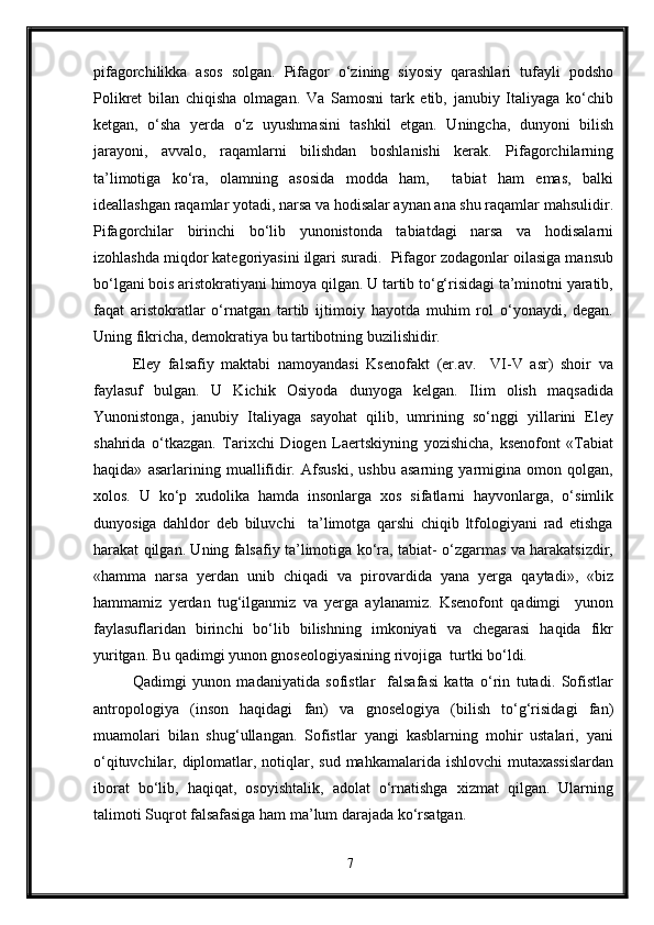 pifagorchilikka   asos   solgan.   Pifagor   o‘zining   siyosiy   qarashlari   tufayli   podsho
Polikret   bilan   chiqisha   olmagan.   Va   Samosni   tark   etib,   janubiy   Italiyaga   ko‘chib
ketgan,   o‘sha   yerda   o‘z   uyushmasini   tashkil   etgan.   Uningcha,   dunyoni   bilish
jarayoni,   avvalo,   raqamlarni   bilishdan   boshlanishi   kerak.   Pifagorchilarning
ta’limotiga   ko‘ra,   olamning   asosida   modda   ham,     tabiat   ham   emas,   balki
ideallashgan raqamlar yotadi, narsa va hodisalar aynan ana shu raqamlar mahsulidir.
Pifagorchilar   birinchi   bo‘lib   yunonistonda   tabiatdagi   narsa   va   hodisalarni
izohlashda miqdor kategoriyasini ilgari suradi.  Pifagor zodagonlar oilasiga mansub
bo‘lgani bois aristokratiyani himoya qilgan. U tartib to‘g‘risidagi ta’minotni yaratib,
faqat   aristokratlar   o‘rnatgan   tartib   ijtimoiy   hayotda   muhim   rol   o‘yonaydi,   degan.
Uning fikricha, demokratiya bu tartibotning buzilishidir.
Eley   falsafiy   maktabi   namoyandasi   Ksenofakt   (er.av.     VI-V   asr)   shoir   va
faylasuf   bulgan.   U   Kichik   Osiyoda   dunyoga   kelgan.   Ilim   olish   maqsadida
Yunonistonga,   janubiy   Italiyaga   sayohat   qilib,   umrining   so‘nggi   yillarini   Eley
shahrida   o‘tkazgan.   Tarixchi   Diogen   Laertskiyning   yozishicha,   ksenofont   «Tabiat
haqida»   asarlarining   muallifidir.   Afsuski,   ushbu   asarning   yarmigina   omon   qolgan,
xolos.   U   ko‘p   xudolika   hamda   insonlarga   xos   sifatlarni   hayvonlarga,   o‘simlik
dunyosiga   dahldor   deb   biluvchi     ta’limotga   qarshi   chiqib   ltfologiyani   rad   etishga
harakat qilgan. Uning falsafiy ta’limotiga ko‘ra, tabiat- o‘zgarmas va harakatsizdir,
«hamma   narsa   yerdan   unib   chiqadi   va   pirovardida   yana   yerga   qaytadi»,   «biz
hammamiz   yerdan   tug‘ilganmiz   va   yerga   aylanamiz.   Ksenofont   qadimgi     yunon
faylasuflaridan   birinchi   bo‘lib   bilishning   imkoniyati   va   chegarasi   haqida   fikr
yuritgan. Bu qadimgi yunon gnoseologiyasining rivojiga  turtki bo‘ldi. 
Qadimgi   yunon   madaniyatida   sofistlar     falsafasi   katta   o‘rin   tutadi.   Sofistlar
antropologiya   (inson   haqidagi   fan)   va   gnoselogiya   (bilish   to‘g‘risidagi   fan)
muamolari   bilan   shug‘ullangan.   Sofistlar   yangi   kasblarning   mohir   ustalari,   yani
o‘qituvchilar, diplomatlar, notiqlar, sud mahkamalarida ishlovchi  mutaxassislardan
iborat   bo‘lib,   haqiqat,   osoyishtalik,   adolat   o‘rnatishga   xizmat   qilgan.   Ularning
talimoti Suqrot falsafasiga ham ma’lum darajada ko‘rsatgan.
7 