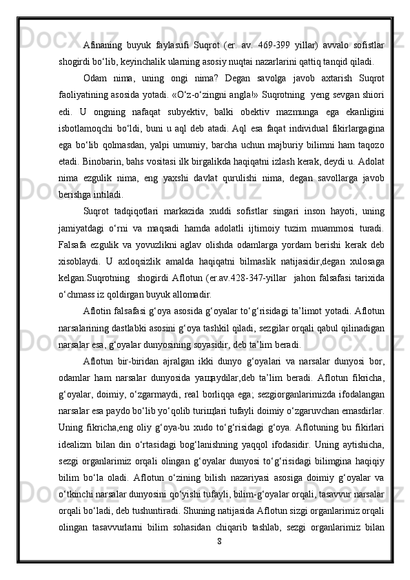 Afinaning   buyuk   faylasufi   Suqrot   (er.   av.   469-399   yillar)   avvalo   sofistlar
shogirdi bo‘lib, keyinchalik ularning asosiy nuqtai nazarlarini qattiq tanqid qiladi. 
Odam   nima,   uning   ongi   nima?   Degan   savolga   javob   axtarish   Suqrot
faoliyatining asosida yotadi. «O‘z-o‘zingni angla!» Suqrotning   yeng sevgan shiori
edi.   U   ongning   nafaqat   subyektiv,   balki   obektiv   mazmunga   ega   ekanligini
isbotlamoqchi   bo‘ldi,   buni   u   aql   deb   atadi.   Aql   esa   faqat   individual   fikirlargagina
ega   bo‘lib   qolmasdan,   yalpi   umumiy,   barcha   uchun   majburiy   bilimni   ham   taqozo
etadi. Binobarin, bahs vositasi ilk birgalikda haqiqatni izlash kerak, deydi u. Adolat
nima   ezgulik   nima,   eng   yaxshi   davlat   qurulishi   nima,   degan   savollarga   javob
berishga intiladi. 
Suqrot   tadqiqotlari   markazida   xuddi   sofistlar   singari   inson   hayoti,   uning
jamiyatdagi   o‘rni   va   maqsadi   hamda   adolatli   ijtimoiy   tuzim   muammosi   turadi.
Falsafa   ezgulik   va   yovuzlikni   aglav   olishda   odamlarga   yordam   berishi   kerak   deb
xisoblaydi.   U   axloqsizlik   amalda   haqiqatni   bilmaslik   natijasidir,degan   xulosaga
kelgan.Suqrotning     shogirdi   Aflotun   (er.av.428-347-yillar     jahon   falsafasi   tarixida
o‘chmass iz qoldirgan buyuk allomadir.
Aflotin falsafasi g‘oya asosida g‘oyalar to‘g‘risidagi ta’limot yotadi. Aflotun
narsalarining dastlabki asosini g‘oya tashkil qiladi, sezgilar orqali qabul qilinadigan
narsalar esa, g‘oyalar dunyosining soyasidir, deb ta’lim beradi. 
Aflotun   bir-biridan   ajralgan   ikki   dunyo   g‘oyalari   va   narsalar   dunyosi   bor,
odamlar   ham   narsalar   dunyosida   ya щ aydilar,deb   ta’lim   beradi.   Aflotun   fikricha,
g‘oyalar,   doimiy,   o‘zgarmaydi,   real   borliqqa  ega;   sezgiorganlarimizda   ifodalangan
narsalar esa paydo bo‘lib yo‘qolib turi щ lari tufayli doimiy o‘zgaruvchan emasdirlar.
Uning   fikricha,eng   oliy   g‘oya-bu   xudo   to‘g‘risidagi   g‘oya.   Aflotuning   bu   fikirlari
idealizm   bilan   din   o‘rtasidagi   bog‘lanishning   yaqqol   ifodasidir.   Uning   aytishicha,
sezgi   organlarimiz   orqali   olingan   g‘oyalar   dunyosi   to‘g‘risidagi   bilimgina   haqiqiy
bilim   bo‘la   oladi.   Aflotun   o‘zining   bilish   nazariyasi   asosiga   doimiy   g‘oyalar   va
o‘tkinchi narsalar dunyosini qo‘yishi tufayli, bilim-g‘oyalar orqali, tasavvur narsalar
orqali bo‘ladi, deb tushuntiradi. Shuning natijasida Aflotun sizgi organlarimiz orqali
olingan   tasavvurlarni   bilim   sohasidan   chiqarib   tashlab,   sezgi   organlarimiz   bilan
8