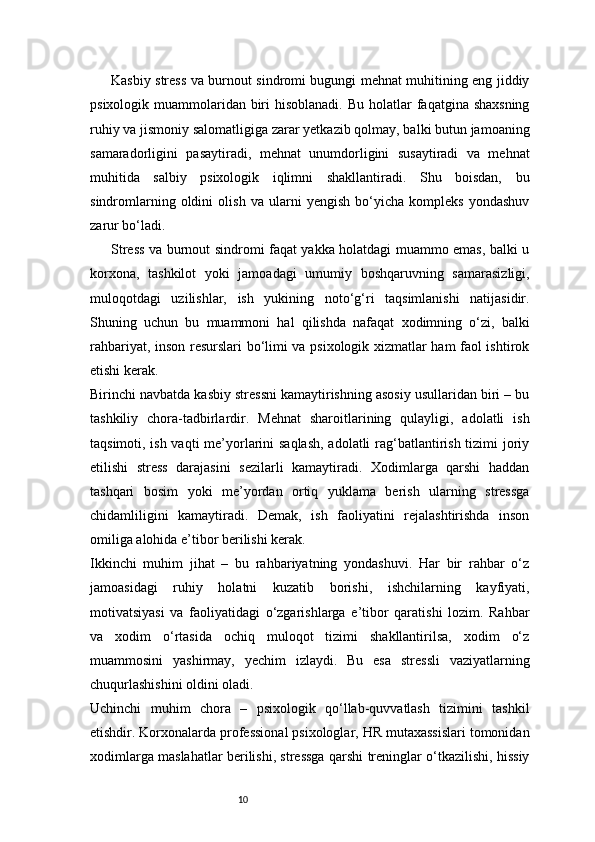 10Kasbiy stress va burnout sindromi bugungi mehnat muhitining eng jiddiy
psixologik muammolaridan biri  hisoblanadi.  Bu holatlar  faqatgina shaxsning
ruhiy va jismoniy salomatligiga zarar yetkazib qolmay, balki butun jamoaning
samaradorligini   pasaytiradi,   mehnat   unumdorligini   susaytiradi   va   mehnat
muhitida   salbiy   psixologik   iqlimni   shakllantiradi.   Shu   boisdan,   bu
sindromlarning   oldini   olish   va   ularni   yengish   bo‘yicha   kompleks   yondashuv
zarur bo‘ladi.
Stress va burnout sindromi faqat yakka holatdagi muammo emas, balki u
korxona,   tashkilot   yoki   jamoadagi   umumiy   boshqaruvning   samarasizligi,
muloqotdagi   uzilishlar,   ish   yukining   noto‘g‘ri   taqsimlanishi   natijasidir.
Shuning   uchun   bu   muammoni   hal   qilishda   nafaqat   xodimning   o‘zi,   balki
rahbariyat, inson resurslari bo‘limi va psixologik xizmatlar ham faol ishtirok
etishi kerak.
Birinchi navbatda kasbiy stressni kamaytirishning asosiy usullaridan biri – bu
tashkiliy   chora-tadbirlardir.   Mehnat   sharoitlarining   qulayligi,   adolatli   ish
taqsimoti, ish vaqti  me’yorlarini  saqlash,  adolatli  rag‘batlantirish tizimi joriy
etilishi   stress   darajasini   sezilarli   kamaytiradi.   Xodimlarga   qarshi   haddan
tashqari   bosim   yoki   me’yordan   ortiq   yuklama   berish   ularning   stressga
chidamliligini   kamaytiradi.   Demak,   ish   faoliyatini   rejalashtirishda   inson
omiliga alohida e’tibor berilishi kerak.
Ikkinchi   muhim   jihat   –   bu   rahbariyatning   yondashuvi.   Har   bir   rahbar   o‘z
jamoasidagi   ruhiy   holatni   kuzatib   borishi,   ishchilarning   kayfiyati,
motivatsiyasi   va   faoliyatidagi   o‘zgarishlarga   e’tibor   qaratishi   lozim.   Rahbar
va   xodim   o‘rtasida   ochiq   muloqot   tizimi   shakllantirilsa,   xodim   o‘z
muammosini   yashirmay,   yechim   izlaydi.   Bu   esa   stressli   vaziyatlarning
chuqurlashishini oldini oladi.
Uchinchi   muhim   chora   –   psixologik   qo‘llab-quvvatlash   tizimini   tashkil
etishdir. Korxonalarda professional psixologlar, HR mutaxassislari tomonidan
xodimlarga maslahatlar berilishi, stressga qarshi treninglar o‘tkazilishi, hissiy 