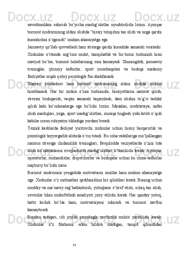 11savodxonlikni   oshirish   bo‘yicha   mashg‘ulotlar   uyushtirilishi   lozim.   Ayniqsa
burnout sindromining oldini olishda “hissiy toliqishni tan olish va unga qarshi
kurashishni o‘rganish” muhim ahamiyatga ega.
Jamoaviy qo‘llab-quvvatlash ham stressga qarshi kurashda samarali vositadir.
Xodimlar   o‘rtasida   sog‘lom   muhit,   hamjihatlik   va   bir-birini   tushunish   hissi
mavjud   bo‘lsa,   burnout   holatlarining   soni   kamayadi.   Shuningdek,   jamoaviy
treninglar,   ijtimoiy   tadbirlar,   sport   musobaqalari   va   boshqa   madaniy
faoliyatlar orqali ijobiy psixologik fon shakllanadi.
Shaxsiy   yondashuv   ham   burnout   sindromining   oldini   olishda   muhim
hisoblanadi.   Har   bir   xodim   o‘zini   tushunishi,   hissiyotlarini   nazorat   qilish,
stressni   boshqarish,   vaqtni   samarali   taqsimlash,   dam   olishni   to‘g‘ri   tashkil
qilish   kabi   ko‘nikmalarga   ega   bo‘lishi   lozim.   Masalan,   meditatsiya,   nafas
olish mashqlari, yoga, sport mashg‘ulotlari, musiqa tinglash yoki kitob o‘qish
kabilar inson ruhiyatini tiklashga yordam beradi.
Texnik   kasblarda   faoliyat   yurituvchi   xodimlar   uchun   hissiy   barqarorlik   va
psixologik tayyorgarlik alohida o‘rin tutadi. Bu soha vakillariga mo‘ljallangan
maxsus   stressga   chidamlilik   treninglari,   favqulodda   vaziyatlarda   o‘zini   tuta
olish ko‘nikmalarini rivojlantirish mashg‘ulotlari o‘tkazilishi kerak. Ayniqsa,
operatorlar, muhandislar, dispetcherlar va boshqalar uchun bu chora-tadbirlar
majburiy bo‘lishi zarur.
Burnout   sindromini   yengishda   motivatsion   omillar   ham   muhim   ahamiyatga
ega. Xodimlar o‘z mehnatlari qadrlanishini his qilishlari kerak. Buning uchun
moddiy va ma’naviy rag‘batlantirish, yutuqlarni e’tirof etish, ochiq tan olish,
sovrinlar  bilan mukofotlash amaliyoti  joriy etilishi  kerak. Har qanday yutuq,
hatto   kichik   bo‘lsa   ham,   motivatsiyani   oshiradi   va   burnout   xavfini
kamaytiradi.
Bundan   tashqari,   ish   joyida   psixologik   xavfsizlik   muhiti   yaratilishi   kerak.
Xodimlar   o‘z   fikrlarini   erkin   bildira   oladigan,   tanqid   qilinishdan 