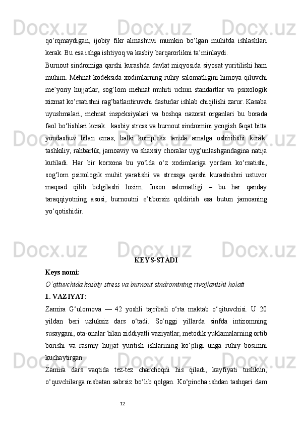 12qo‘rqmaydigan,   ijobiy   fikr   almashuvi   mumkin   bo‘lgan   muhitda   ishlashlari
kerak. Bu esa ishga ishtiyoq va kasbiy barqarorlikni ta’minlaydi.
Burnout sindromiga qarshi kurashda davlat miqyosida siyosat yuritilishi ham
muhim. Mehnat kodeksida xodimlarning ruhiy salomatligini himoya qiluvchi
me’yoriy   hujjatlar,   sog‘lom   mehnat   muhiti   uchun   standartlar   va   psixologik
xizmat ko‘rsatishni rag‘batlantiruvchi dasturlar ishlab chiqilishi zarur. Kasaba
uyushmalari,   mehnat   inspeksiyalari   va   boshqa   nazorat   organlari   bu   borada
faol bo‘lishlari kerak.  kasbiy stress va burnout sindromini yengish faqat bitta
yondashuv   bilan   emas,   balki   kompleks   tarzda   amalga   oshirilishi   kerak:
tashkiliy, rahbarlik, jamoaviy va shaxsiy choralar uyg‘unlashgandagina natija
kutiladi.   Har   bir   korxona   bu   yo‘lda   o‘z   xodimlariga   yordam   ko‘rsatishi,
sog‘lom   psixologik   muhit   yaratishi   va   stressga   qarshi   kurashishni   ustuvor
maqsad   qilib   belgilashi   lozim.   Inson   salomatligi   –   bu   har   qanday
taraqqiyotning   asosi,   burnoutni   e’tiborsiz   qoldirish   esa   butun   jamoaning
yo‘qotishidir.
KEYS-STADI
Keys nomi:
O‘qituvchida kasbiy stress va burnout sindromining rivojlanishi holati
1. VAZIYAT:
Zamira   G‘ulomova   —   42   yoshli   tajribali   o‘rta   maktab   o‘qituvchisi.   U   20
yildan   beri   uzluksiz   dars   o‘tadi.   So‘nggi   yillarda   sinfda   intizomning
susaygani, ota-onalar bilan ziddiyatli vaziyatlar, metodik yuklamalarning ortib
borishi   va   rasmiy   hujjat   yuritish   ishlarining   ko‘pligi   unga   ruhiy   bosimni
kuchaytirgan.
Zamira   dars   vaqtida   tez-tez   charchoqni   his   qiladi,   kayfiyati   tushkun,
o‘quvchilarga nisbatan sabrsiz bo‘lib qolgan. Ko‘pincha ishdan tashqari dam 