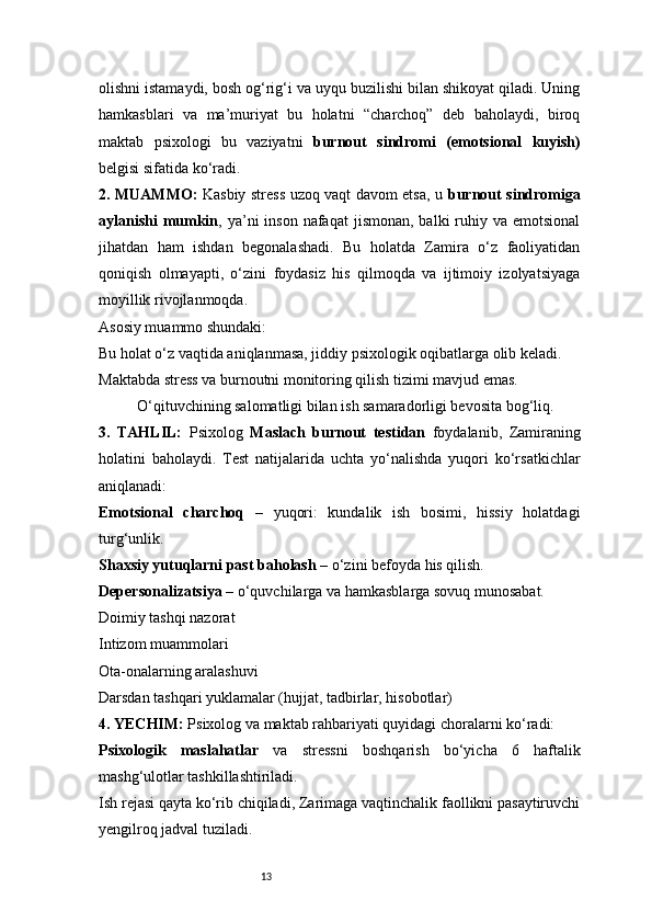 13olishni istamaydi, bosh og‘rig‘i va uyqu buzilishi bilan shikoyat qiladi. Uning
hamkasblari   va   ma’muriyat   bu   holatni   “charchoq”   deb   baholaydi,   biroq
maktab   psixologi   bu   vaziyatni   burnout   sindromi   (emotsional   kuyish)
belgisi sifatida ko‘radi.
2. MUAMMO:   Kasbiy stress uzoq vaqt davom etsa, u   burnout sindromiga
aylanishi  mumkin , ya’ni  inson  nafaqat   jismonan,  balki  ruhiy va  emotsional
jihatdan   ham   ishdan   begonalashadi.   Bu   holatda   Zamira   o‘z   faoliyatidan
qoniqish   olmayapti,   o‘zini   foydasiz   his   qilmoqda   va   ijtimoiy   izolyatsiyaga
moyillik rivojlanmoqda.
Asosiy muammo shundaki:
Bu holat o‘z vaqtida aniqlanmasa, jiddiy psixologik oqibatlarga olib keladi.
Maktabda stress va burnoutni monitoring qilish tizimi mavjud emas.
O‘qituvchining salomatligi bilan ish samaradorligi bevosita bog‘liq.
3.   TAHLIL:   Psixolog   Maslach   burnout   testidan   foydalanib,   Zamiraning
holatini   baholaydi.   Test   natijalarida   uchta   yo‘nalishda   yuqori   ko‘rsatkichlar
aniqlanadi:
Emotsional   charchoq   –   yuqori:   kundalik   ish   bosimi,   hissiy   holatdagi
turg‘unlik.
Shaxsiy yutuqlarni past baholash  – o‘zini befoyda his qilish.
Depersonalizatsiya  – o‘quvchilarga va hamkasblarga sovuq munosabat.
Doimiy tashqi nazorat
Intizom muammolari
Ota-onalarning aralashuvi
Darsdan tashqari yuklamalar (hujjat, tadbirlar, hisobotlar)
4. YECHIM:   Psixolog va maktab rahbariyati quyidagi choralarni ko‘radi:
Psixologik   maslahatlar   va   stressni   boshqarish   bo‘yicha   6   haftalik
mashg‘ulotlar tashkillashtiriladi.
Ish rejasi qayta ko‘rib chiqiladi, Zarimaga vaqtinchalik faollikni pasaytiruvchi
yengilroq jadval tuziladi. 