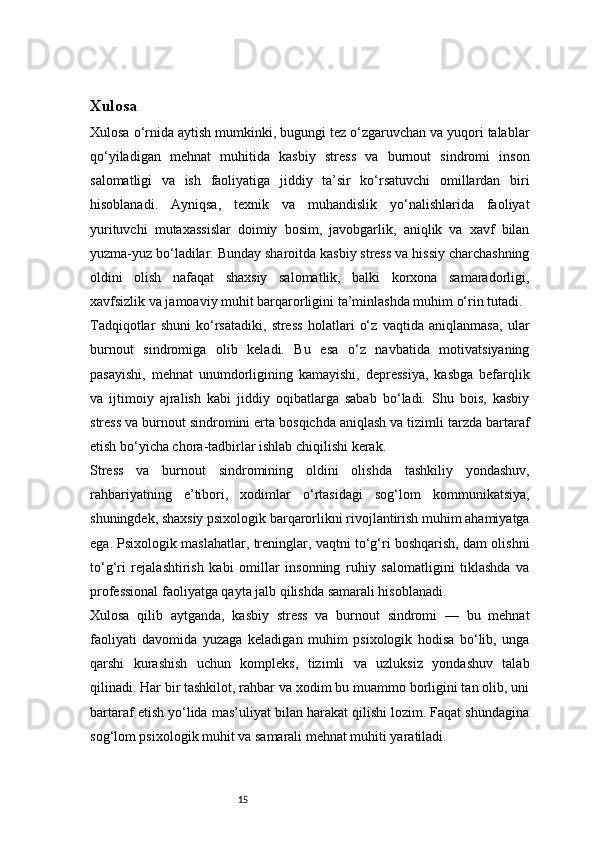 15Xulosa 
Xulosa o‘rnida aytish mumkinki, bugungi tez o‘zgaruvchan va yuqori talablar
qo‘yiladigan   mehnat   muhitida   kasbiy   stress   va   burnout   sindromi   inson
salomatligi   va   ish   faoliyatiga   jiddiy   ta’sir   ko‘rsatuvchi   omillardan   biri
hisoblanadi.   Ayniqsa,   texnik   va   muhandislik   yo‘nalishlarida   faoliyat
yurituvchi   mutaxassislar   doimiy   bosim,   javobgarlik,   aniqlik   va   xavf   bilan
yuzma-yuz bo‘ladilar. Bunday sharoitda kasbiy stress va hissiy charchashning
oldini   olish   nafaqat   shaxsiy   salomatlik,   balki   korxona   samaradorligi,
xavfsizlik va jamoaviy muhit barqarorligini ta’minlashda muhim o‘rin tutadi.
Tadqiqotlar   shuni   ko‘rsatadiki,   stress   holatlari   o‘z   vaqtida   aniqlanmasa,   ular
burnout   sindromiga   olib   keladi.   Bu   esa   o‘z   navbatida   motivatsiyaning
pasayishi,   mehnat   unumdorligining   kamayishi,   depressiya,   kasbga   befarqlik
va   ijtimoiy   ajralish   kabi   jiddiy   oqibatlarga   sabab   bo‘ladi.   Shu   bois,   kasbiy
stress va burnout sindromini erta bosqichda aniqlash va tizimli tarzda bartaraf
etish bo‘yicha chora-tadbirlar ishlab chiqilishi kerak.
Stress   va   burnout   sindromining   oldini   olishda   tashkiliy   yondashuv,
rahbariyatning   e’tibori,   xodimlar   o‘rtasidagi   sog‘lom   kommunikatsiya,
shuningdek, shaxsiy psixologik barqarorlikni rivojlantirish muhim ahamiyatga
ega. Psixologik maslahatlar, treninglar, vaqtni to‘g‘ri boshqarish, dam olishni
to‘g‘ri   rejalashtirish   kabi   omillar   insonning   ruhiy   salomatligini   tiklashda   va
professional faoliyatga qayta jalb qilishda samarali hisoblanadi.
Xulosa   qilib   aytganda,   kasbiy   stress   va   burnout   sindromi   —   bu   mehnat
faoliyati   davomida   yuzaga   keladigan   muhim   psixologik   hodisa   bo‘lib,   unga
qarshi   kurashish   uchun   kompleks,   tizimli   va   uzluksiz   yondashuv   talab
qilinadi. Har bir tashkilot, rahbar va xodim bu muammo borligini tan olib, uni
bartaraf etish yo‘lida mas’uliyat bilan harakat qilishi lozim. Faqat shundagina
sog‘lom psixologik muhit va samarali mehnat muhiti yaratiladi. 