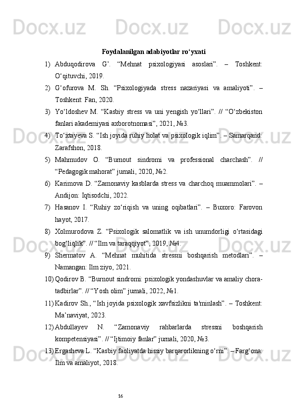 16Foydalanilgan adabiyotlar ro‘yxati
1) Abduqodirova   G’.   “Mehnat   psixologiyasi   asoslari”.   –   Toshkent:
O‘qituvchi, 2019.
2) G‘ofurova   M.   Sh.   “Psixologiyada   stress   nazariyasi   va   amaliyoti”.   –
Toshkent: Fan, 2020.
3) Yo‘ldoshev   M.   “Kasbiy   stress   va   uni   yengish   yo‘llari”.   //   “O‘zbekiston
fanlari akademiyasi axborotnomasi”, 2021, №3.
4) To‘xtayeva S. “Ish joyida ruhiy holat va psixologik iqlim”. – Samarqand:
Zarafshon, 2018.
5) Mahmudov   O.   “Burnout   sindromi   va   professional   charchash”.   //
“Pedagogik mahorat” jurnali, 2020, №2.
6) Karimova   D.   “Zamonaviy   kasblarda   stress   va   charchoq   muammolari”.   –
Andijon: Iqtisodchi, 2022.
7) Hasanov   I.   “Ruhiy   zo‘riqish   va   uning   oqibatlari”.   –   Buxoro:   Farovon
hayot, 2017.
8) Xolmurodova   Z.   “Psixologik   salomatlik   va   ish   unumdorligi   o‘rtasidagi
bog‘liqlik”. // “Ilm va taraqqiyot”, 2019, №4.
9) Shermatov   A.   “Mehnat   muhitida   stressni   boshqarish   metodlari”.   –
Namangan: Ilm ziyo, 2021.
10) Qodirov B. “Burnout sindromi: psixologik yondashuvlar va amaliy chora-
tadbirlar”. // “Yosh olim” jurnali, 2022, №1.
11) Kadirov Sh., “Ish joyida psixologik xavfsizlikni ta'minlash”. – Toshkent:
Ma’naviyat, 2023.
12) Abdullayev   N.   “Zamonaviy   rahbarlarda   stressni   boshqarish
kompetensiyasi”. // “Ijtimoiy fanlar” jurnali, 2020, №3.
13) Ergasheva L. “Kasbiy faoliyatda hissiy barqarorlikning o‘rni”. – Farg‘ona:
Ilm va amaliyot, 2018. 