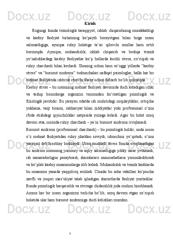 3 Kirish
Bugungi   kunda   texnologik   taraqqiyot,   ishlab   chiqarishning   murakkabligi
va   kasbiy   faoliyat   turlarining   ko‘payib   borayotgani   bilan   birga   inson
salomatligiga,   ayniqsa   ruhiy   holatiga   ta’sir   qiluvchi   omillar   ham   ortib
bormoqda.   Ayniqsa,   muhandislik,   ishlab   chiqarish   va   boshqa   texnik
yo‘nalishlardagi   kasbiy   faoliyatlar   ko‘p   hollarda   kuchli   stress,   zo‘riqish   va
ruhiy   charchash   bilan   kechadi.   Shuning   uchun   ham   so‘nggi   yillarda   “kasbiy
stress” va “burnout sindromi” tushunchalari nafaqat psixologlar, balki har bir
mehnat faoliyatida ishtirok etuvchi shaxs uchun dolzarb bo‘lib qolmoqda.
Kasbiy stress – bu insonning mehnat faoliyati davomida duch keladigan ichki
va   tashqi   bosimlarga   organizm   tomonidan   ko‘rsatilgan   psixologik   va
fiziologik javobdir. Bu jarayon odatda ish muhitidagi  noqulayliklar, ortiqcha
yuklama,   vaqt   bosimi,   rahbariyat   bilan   ziddiyatlar   yoki   professional   o‘zini
ifoda   etishdagi   qiyinchiliklar   natijasida   yuzaga   keladi.   Agar   bu   holat   uzoq
davom etsa, insonda ruhiy charchash – ya’ni burnout sindromi rivojlanadi.
Burnout sindromi (professional charchash) – bu psixologik holdir, unda inson
o‘z   mehnat   faoliyatidan   ruhiy   jihatdan   soviydi,   ishonchini   yo‘qotadi,   o‘zini
yaroqsiz deb hisoblay boshlaydi. Uzoq muddatli stress  fonida rivojlanadigan
bu sindrom insonning jismoniy va aqliy salomatligiga jiddiy zarar yetkazadi,
ish   samaradorligini   pasaytiradi,   shaxslararo   munosabatlarni   yomonlashtiradi
va ko‘plab kasbiy muammolarga olib keladi. Muhandislik va texnik kasblarda
bu   muammo   yanada   yaqqolroq   seziladi.   Chunki   bu   soha   vakillari   ko‘pincha
xavfli   va   yuqori   mas’uliyat   talab   qiladigan   sharoitlarda   faoliyat   yuritadilar.
Bunda psixologik barqarorlik va stressga chidamlilik juda muhim hisoblanadi.
Ammo   har   bir   inson   organizmi   turlicha   bo‘lib,   uzoq   davom   etgan   zo‘riqish
holatida ular ham burnout sindromiga duch kelishlari mumkin. 