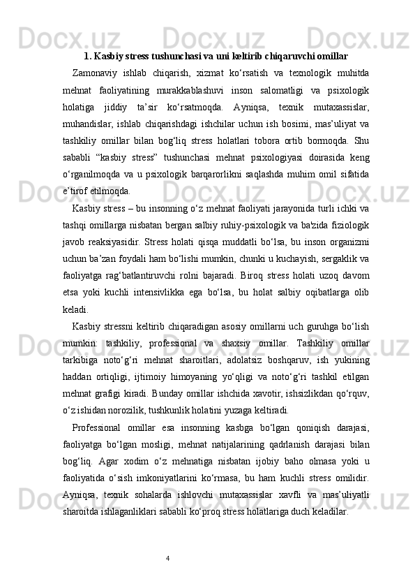 41. Kasbiy stress tushunchasi va uni keltirib chiqaruvchi omillar
Zamonaviy   ishlab   chiqarish,   xizmat   ko‘rsatish   va   texnologik   muhitda
mehnat   faoliyatining   murakkablashuvi   inson   salomatligi   va   psixologik
holatiga   jiddiy   ta’sir   ko‘rsatmoqda.   Ayniqsa,   texnik   mutaxassislar,
muhandislar,   ishlab   chiqarishdagi   ishchilar   uchun   ish   bosimi,   mas’uliyat   va
tashkiliy   omillar   bilan   bog‘liq   stress   holatlari   tobora   ortib   bormoqda.   Shu
sababli   “kasbiy   stress”   tushunchasi   mehnat   psixologiyasi   doirasida   keng
o‘rganilmoqda   va   u   psixologik   barqarorlikni   saqlashda   muhim   omil   sifatida
e’tirof etilmoqda.
Kasbiy stress – bu insonning o‘z mehnat faoliyati jarayonida turli ichki va
tashqi omillarga nisbatan bergan salbiy ruhiy-psixologik va ba'zida fiziologik
javob   reaksiyasidir.   Stress   holati   qisqa   muddatli   bo‘lsa,   bu   inson   organizmi
uchun ba’zan foydali ham bo‘lishi mumkin, chunki u kuchayish, sergaklik va
faoliyatga   rag‘batlantiruvchi   rolni   bajaradi.   Biroq   stress   holati   uzoq   davom
etsa   yoki   kuchli   intensivlikka   ega   bo‘lsa,   bu   holat   salbiy   oqibatlarga   olib
keladi.
Kasbiy  stressni   keltirib  chiqaradigan  asosiy  omillarni  uch   guruhga  bo‘lish
mumkin:   tashkiliy,   professional   va   shaxsiy   omillar.   Tashkiliy   omillar
tarkibiga   noto‘g‘ri   mehnat   sharoitlari,   adolatsiz   boshqaruv,   ish   yukining
haddan   ortiqligi,   ijtimoiy   himoyaning   yo‘qligi   va   noto‘g‘ri   tashkil   etilgan
mehnat grafigi kiradi. Bunday omillar ishchida xavotir, ishsizlikdan qo‘rquv,
o‘z ishidan norozilik, tushkunlik holatini yuzaga keltiradi.
Professional   omillar   esa   insonning   kasbga   bo‘lgan   qoniqish   darajasi,
faoliyatga   bo‘lgan   mosligi,   mehnat   natijalarining   qadrlanish   darajasi   bilan
bog‘liq.   Agar   xodim   o‘z   mehnatiga   nisbatan   ijobiy   baho   olmasa   yoki   u
faoliyatida   o‘sish   imkoniyatlarini   ko‘rmasa,   bu   ham   kuchli   stress   omilidir.
Ayniqsa,   texnik   sohalarda   ishlovchi   mutaxassislar   xavfli   va   mas’uliyatli
sharoitda ishlaganliklari sababli ko‘proq stress holatlariga duch keladilar. 