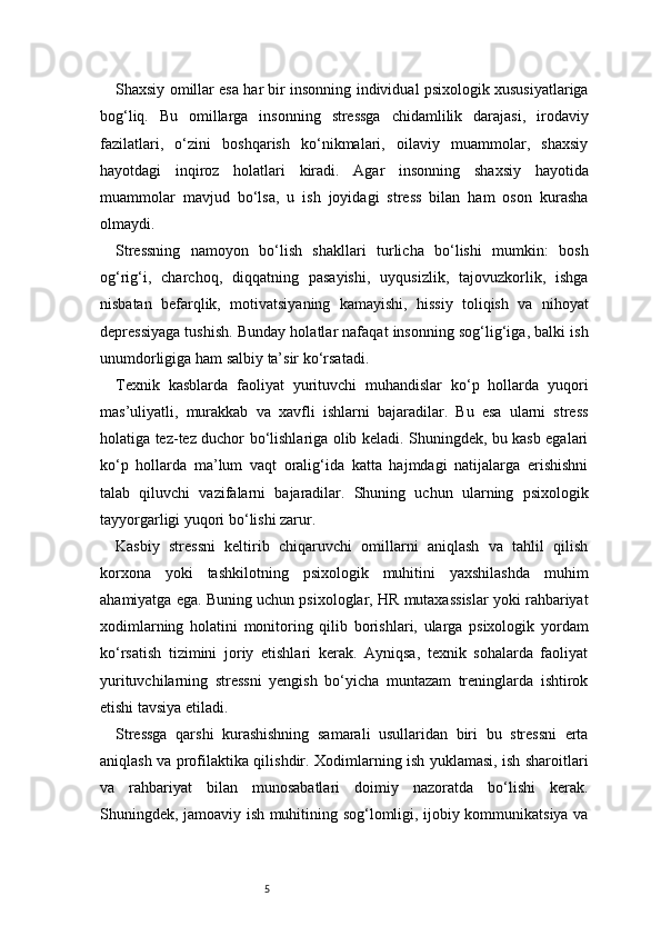 5Shaxsiy omillar esa har bir insonning individual psixologik xususiyatlariga
bog‘liq.   Bu   omillarga   insonning   stressga   chidamlilik   darajasi,   irodaviy
fazilatlari,   o‘zini   boshqarish   ko‘nikmalari,   oilaviy   muammolar,   shaxsiy
hayotdagi   inqiroz   holatlari   kiradi.   Agar   insonning   shaxsiy   hayotida
muammolar   mavjud   bo‘lsa,   u   ish   joyidagi   stress   bilan   ham   oson   kurasha
olmaydi.
Stressning   namoyon   bo‘lish   shakllari   turlicha   bo‘lishi   mumkin:   bosh
og‘rig‘i,   charchoq,   diqqatning   pasayishi,   uyqusizlik,   tajovuzkorlik,   ishga
nisbatan   befarqlik,   motivatsiyaning   kamayishi,   hissiy   toliqish   va   nihoyat
depressiyaga tushish. Bunday holatlar nafaqat insonning sog‘lig‘iga, balki ish
unumdorligiga ham salbiy ta’sir ko‘rsatadi.
Texnik   kasblarda   faoliyat   yurituvchi   muhandislar   ko‘p   hollarda   yuqori
mas’uliyatli,   murakkab   va   xavfli   ishlarni   bajaradilar.   Bu   esa   ularni   stress
holatiga tez-tez duchor bo‘lishlariga olib keladi. Shuningdek, bu kasb egalari
ko‘p   hollarda   ma’lum   vaqt   oralig‘ida   katta   hajmdagi   natijalarga   erishishni
talab   qiluvchi   vazifalarni   bajaradilar.   Shuning   uchun   ularning   psixologik
tayyorgarligi yuqori bo‘lishi zarur.
Kasbiy   stressni   keltirib   chiqaruvchi   omillarni   aniqlash   va   tahlil   qilish
korxona   yoki   tashkilotning   psixologik   muhitini   yaxshilashda   muhim
ahamiyatga ega. Buning uchun psixologlar, HR mutaxassislar yoki rahbariyat
xodimlarning   holatini   monitoring   qilib   borishlari,   ularga   psixologik   yordam
ko‘rsatish   tizimini   joriy   etishlari   kerak.   Ayniqsa,   texnik   sohalarda   faoliyat
yurituvchilarning   stressni   yengish   bo‘yicha   muntazam   treninglarda   ishtirok
etishi tavsiya etiladi.
Stressga   qarshi   kurashishning   samarali   usullaridan   biri   bu   stressni   erta
aniqlash va profilaktika qilishdir. Xodimlarning ish yuklamasi, ish sharoitlari
va   rahbariyat   bilan   munosabatlari   doimiy   nazoratda   bo‘lishi   kerak.
Shuningdek, jamoaviy ish muhitining sog‘lomligi, ijobiy kommunikatsiya va 