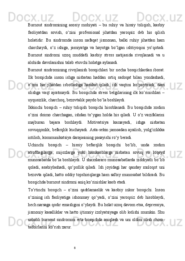 8Burnout   sindromining   asosiy   mohiyati   –   bu   ruhiy   va   hissiy   toliqish,   kasbiy
faoliyatdan   sovish,   o‘zini   professional   jihatdan   yaroqsiz   deb   his   qilish
holatidir.   Bu   sindromda   inson   nafaqat   jismonan,   balki   ruhiy   jihatdan   ham
charchaydi,   o‘z   ishiga,   jamiyatga   va   hayotga   bo‘lgan   ishtiyoqini   yo‘qotadi.
Burnout   sindromi   uzoq   muddatli   kasbiy   stress   natijasida   rivojlanadi   va   u
alohida davolanishni talab etuvchi holatga aylanadi.
Burnout  sindromining rivojlanish bosqichlari  bir  necha  bosqichlardan iborat.
Ilk   bosqichda   inson   ishga   nisbatan   haddan   ortiq   sadoqat   bilan   yondashadi,
o‘zini   har   jihatdan   isbotlashga   harakat   qiladi,   ish   vaqtini   ko‘paytiradi,   dam
olishga  vaqt  ajratmaydi.  Bu   bosqichda  stress  belgilarining  ilk  ko‘rinishlari   –
uyqusizlik, charchoq, bezovtalik paydo bo‘la boshlaydi.
Ikkinchi   bosqich   –   ruhiy   toliqish   bosqichi   hisoblanadi.   Bu   bosqichda   xodim
o‘zini  doimo  charchagan,   ishdan  to‘ygan  holda  his  qiladi.  U  o‘z  vazifalarini
majburan   bajara   boshlaydi.   Motivatsiya   kamayadi,   ishga   nisbatan
sovuqqonlik, befarqlik kuchayadi. Asta-sekin jamoadan ajralish, yolg‘izlikka
intilish, kommunikatsiya darajasining pasayishi ro‘y beradi.
Uchinchi   bosqich   –   hissiy   befarqlik   bosqichi   bo‘lib,   unda   xodim
atrofdagilarga,   mijozlarga   yoki   hamkasblarga   nisbatan   sovuq   va   loqayd
munosabatda bo‘la boshlaydi. U shaxslararo munosabatlarda ziddiyatli bo‘lib
qoladi,   asabiylashadi,   qo‘pollik   qiladi.   Ish   joyidagi   har   qanday   muloqot   uni
bezovta qiladi, hatto oddiy topshiriqlarga ham salbiy munosabat bildiradi. Bu
bosqichda burnout sindromi aniq ko‘rinishlar kasb etadi.
To‘rtinchi   bosqich   –   o‘zini   qadrlamaslik   va   kasbiy   inkor   bosqichi.   Inson
o‘zining   ish   faoliyatiga   ishonmay   qo‘yadi,   o‘zini   yaroqsiz   deb   hisoblaydi,
hech narsaga qodir emasligini o‘ylaydi. Bu holat uzoq davom etsa, depressiya,
jismoniy kasalliklar va hatto ijtimoiy izolyatsiyaga olib kelishi mumkin. Shu
sababli burnout sindromini erta bosqichda aniqlash va uni oldini olish chora-
tadbirlarini ko‘rish zarur. 