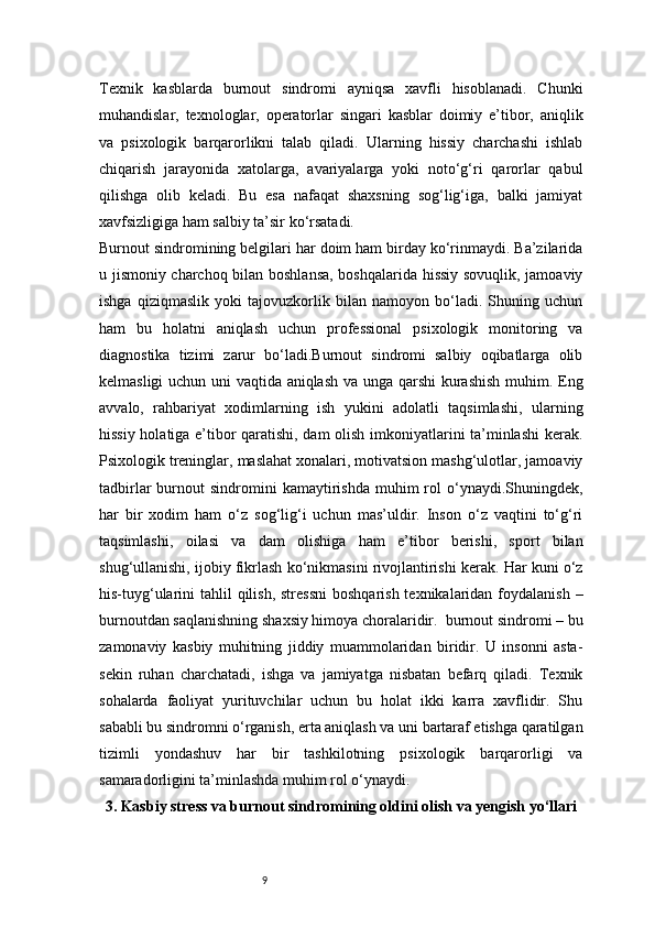 9Texnik   kasblarda   burnout   sindromi   ayniqsa   xavfli   hisoblanadi.   Chunki
muhandislar,   texnologlar,   operatorlar   singari   kasblar   doimiy   e’tibor,   aniqlik
va   psixologik   barqarorlikni   talab   qiladi.   Ularning   hissiy   charchashi   ishlab
chiqarish   jarayonida   xatolarga,   avariyalarga   yoki   noto‘g‘ri   qarorlar   qabul
qilishga   olib   keladi.   Bu   esa   nafaqat   shaxsning   sog‘lig‘iga,   balki   jamiyat
xavfsizligiga ham salbiy ta’sir ko‘rsatadi.
Burnout sindromining belgilari har doim ham birday ko‘rinmaydi. Ba’zilarida
u jismoniy charchoq bilan boshlansa, boshqalarida hissiy sovuqlik, jamoaviy
ishga   qiziqmaslik   yoki   tajovuzkorlik   bilan   namoyon   bo‘ladi.   Shuning   uchun
ham   bu   holatni   aniqlash   uchun   professional   psixologik   monitoring   va
diagnostika   tizimi   zarur   bo‘ladi.Burnout   sindromi   salbiy   oqibatlarga   olib
kelmasligi uchun uni vaqtida aniqlash va unga qarshi kurashish muhim. Eng
avvalo,   rahbariyat   xodimlarning   ish   yukini   adolatli   taqsimlashi,   ularning
hissiy holatiga e’tibor qaratishi, dam olish imkoniyatlarini ta’minlashi  kerak.
Psixologik treninglar, maslahat xonalari, motivatsion mashg‘ulotlar, jamoaviy
tadbirlar  burnout   sindromini  kamaytirishda   muhim  rol   o‘ynaydi.Shuningdek,
har   bir   xodim   ham   o‘z   sog‘lig‘i   uchun   mas’uldir.   Inson   o‘z   vaqtini   to‘g‘ri
taqsimlashi,   oilasi   va   dam   olishiga   ham   e’tibor   berishi,   sport   bilan
shug‘ullanishi, ijobiy fikrlash ko‘nikmasini rivojlantirishi kerak. Har kuni o‘z
his-tuyg‘ularini  tahlil  qilish,  stressni  boshqarish  texnikalaridan  foydalanish  –
burnoutdan saqlanishning shaxsiy himoya choralaridir.  burnout sindromi – bu
zamonaviy   kasbiy   muhitning   jiddiy   muammolaridan   biridir.   U   insonni   asta-
sekin   ruhan   charchatadi,   ishga   va   jamiyatga   nisbatan   befarq   qiladi.   Texnik
sohalarda   faoliyat   yurituvchilar   uchun   bu   holat   ikki   karra   xavflidir.   Shu
sababli bu sindromni o‘rganish, erta aniqlash va uni bartaraf etishga qaratilgan
tizimli   yondashuv   har   bir   tashkilotning   psixologik   barqarorligi   va
samaradorligini ta’minlashda muhim rol o‘ynaydi.
3. Kasbiy stress va burnout sindromining oldini olish va yengish yo‘llari 