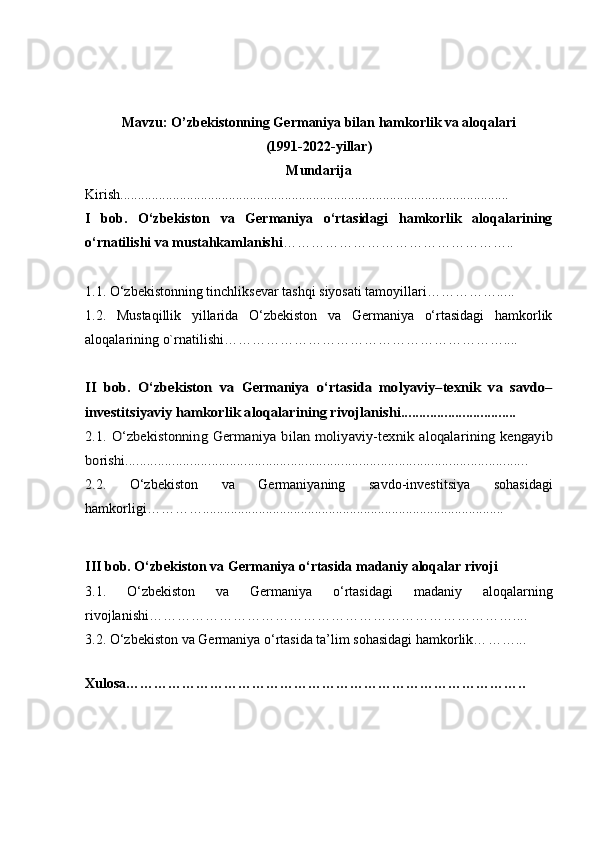 Mavzu: O’zbekistonning Ge rmaniya bilan hamkorlik va aloqalari
(1991-202 2 -yillar)
Mundarija
Kirish...............................................................................................................
I   bob.   O‘zbekiston   va   Germaniya   o‘rtasidagi   hamkorlik   aloqalarining
o‘rnatilishi va mustahkamlanishi …………………………………………..
1.1. O‘zbekiston ning tinchliksevar tashqi siyosati tamoyillari…………….. ...
1.2.   Mustaqillik   yillarida   O‘zbekiston   va   Germaniya   o‘rtasidagi   hamkorlik
aloqalarining o`rnatilishi……………………………………………………....II	 bob.   O‘zbekiston   va  
Germaniya  	o‘rtasida   molyaviy–texnik   va   savdo–	
investitsiyaviy	 hamkorlik 	aloqalar	ining	 rivojlanishi	................................	
2.1. O‘zbekiston	ning	  Germaniya	  bilan moliyaviy-texnik  	aloqalar	ining	  kengayib	
borishi	................................................................................................................
2.2 .   O‘zbekiston   va   Germaniyaning   sa vdo-investitsiya   sohasidagi
hamkorligi… ……….. ... .................................................................................
III   bob. O‘zbekiston va Germaniya o‘rtasida madaniy aloqalar  rivoji
3.1.   O‘zbekiston   va   Germaniya   o‘rtasidagi   madaniy   aloqalar ning
rivojlanishi ……………………………………………………………………....
3.2. O‘zbekiston va Germaniya o‘rtasida ta’lim sohasidagi hamkorlik… …… ...
 
Xulosa… ……………………………………………………………………… .. 