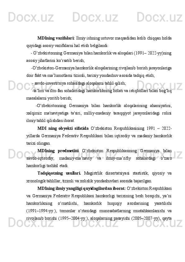   MDIning   vazifalari:   Ilmiy ishning ustuvor maqsadidan kelib chiqqan holda
quyidagi asosiy vazifalarni hal etish belgilandi:
    -  O’zbekistonning Germaniya bilan hamkorlik va aloqalari (1991 –  202 2-yy)ning
asosiy jihatlarini ko‘rsatib berish;
     -O zbekiston-Germaniya hamkorlik aloqalarining rivojlanib borish jarayonlarigaʼ
doir fakt va ma lumotlarni tizimli, tarixiy yondashuv asosida tadqiq etish;	
ʼ   
      -  savdo-investitsiya sohasidagi aloqalarni tahlil qilish ;
     -ta’lim va ilm-fan sohalaridagi hamkorlikning holati va istiqbollari bilan bog’liq
masalalarni yoritib berish; 
      -O‘zbekistonning   Germaniya   bilan   hamkorlik   aloqalarining   ahamiyatini,
xalqimiz   ma'naviyatiga   ta'siri,   milliy-madaniy   taraqqiyot   jarayonlaridagi   rolini
ilmiy tahlil qilishdan iborat.
MDI   ning   obyekti   sifatida   O’zbekiston   Respublikasining   1991   –   2022-
yillarda   Germaniya   Federativ   Respublikasi   bilan   iqtisodiy   va   madaniy   hamkorlik
tarixi olingan.
  MDIning   predmetini   O‘zbekiston   Respublikasining   Germaniya   bilan
savdo-iqtisodiy,   madaniy-ma’naviy   va   ilmiy-ma’rifiy   sohalardagi   o‘zaro
hamkorligi tashkil etadi.
Tadqiqotning   usullari.   Magistrlik   dissertatsiyasi   stastistik,   qiyosiy   va
xronologik tahlillar, tizimli va xolislik yondashuvlari asosida bajarilgan.
MDIning ilmiy yangiligi quyidagilardan iborat:  O‘zbekiston Respublikasi
va   Germaniya   Federativ   Respublikasi   hamkorligi   tarixining   besh   bosqichi,   ya’ni
hamkorlikning   o‘rnatilishi,   hamkorlik   huquqiy   asoslarining   yaratilishi
(1991–1994-yy.),   tomonlar   o‘rtasidagi   munosabatlarning   mustahkamlanishi   va
rivojlanib borishi  (1995–2004-yy.), aloqalarning pasayishi  (2005–2007-yy), qayta 