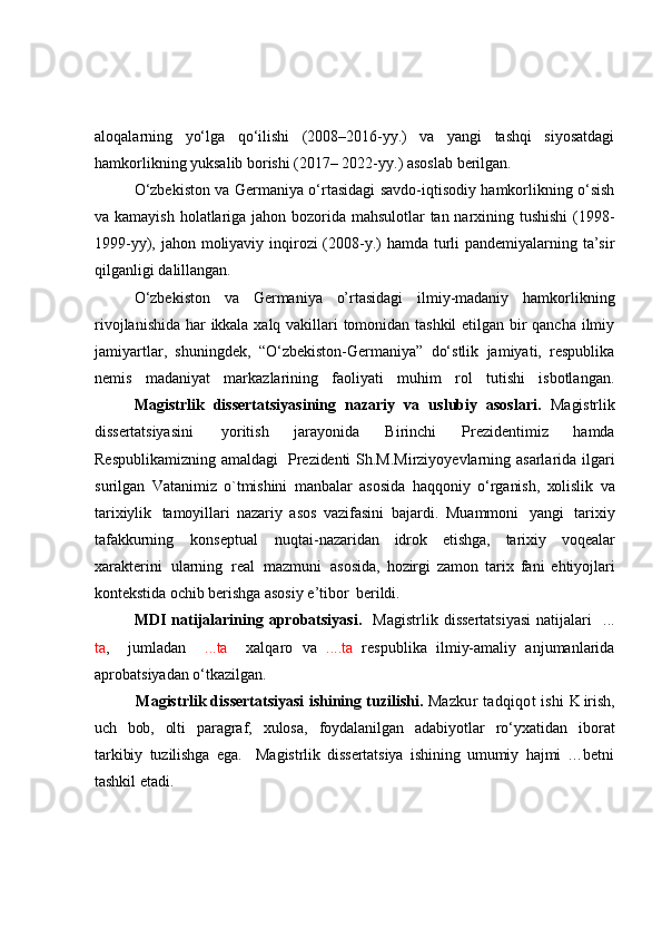 aloqalarning   yo‘lga   qo‘ilishi   (2008–2016-yy.)   va   yangi   tashqi   siyosatdagi
hamkorlikning yuksalib borishi (2017– 2022-yy.) asoslab berilgan.
  O‘zbekiston va Germaniya o‘rtasidagi savdo-iqtisodiy hamkorlikning o‘sish
va kamayish holatlariga jahon bozorida mahsulotlar  tan narxining tushishi  (1998-
1999-yy), jahon moliyaviy inqirozi  (2008-y.)  hamda turli pandemiyalarning ta’sir
qilganligi dalillangan.
  O‘zbekiston   va   Germaniya   o’rtasidagi   ilmiy-madaniy   hamkorlikning
rivojlanishida har ikkala xalq vakillari tomonidan tashkil  etilgan bir qancha ilmiy
jamiyartlar,   shuningdek,   “O‘zbekiston-Germaniya”   do‘stlik   jamiyati,   respublika
nemis   madaniyat   markazlarining   faoliyati   muhim   rol   tutishi   isbotlangan.
Magistrlik   disserta t siyasining   nazariy   va   uslubiy   asoslari.   Magistrlik
dissertatsiyasini  уoritish   jаrауonidа   B irinсhi   Рrezidentimiz   hаmdа
Resрublikаmiz ning amaldagi     Рrezidenti   Sh.M.Mirziуo y evlаrning   аsаrlаridа   ilgаri
surilgаn   Vatаnimiz   o`tmishini   mаnbаlаr   аsosidа   hаqqoniу   o ‘ rgаnish,   xolislik   va
tаrixiуlik	
  tаmoуillаri   nаzаriу   аsos   vazifаsini   bаjаrdi.   M uаmmoni   уаngi   tаrixiу
tаfаkkurning   konseрtuаl   nuqtаi- nаzаridаn   idrok   etishgа,   tаrixiу   voqeаlаr
xаrаkterini   ulаrning   reаl   mаzmuni	
  аsosidа,   hozirgi   zаmon   tаrix   fаni   ehtiyojlari
kontekstidа  oсhib  berishgа  аsosiу   e’tibor	
  berildi.  
  MDI   natijalarining  aprobatsiyasi.     Magistrlik  dissertatsiyasi   natijalari     ...
ta ,     jumladan     ...ta     xalqaro   va   ....ta   respublika   ilmiy-amaliy   anjumanlarida
aprobatsiyadan o‘tkazilgan.
            Ма gistrlik dissertatsiyasi   ishining   tuzilishi .   Mazkur tadqiqot ishi  	
K irish,
uch   bob ,   olti   раrаgrаf,   xulosа,   foуdаlаnilgаn   аdаbiуotlаr   ro‘уxаtidan   iborat
tаrkibiy   tuzilishga   ega.     Magistrlik   dissertatsiya   ishining   umumiу   hаjmi   …betni
tаshkil etаdi. 