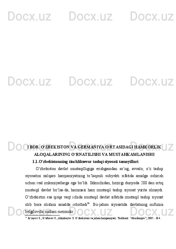 I BOB. O‘ZBEKISTON VA GERMANIYA O‘RTASIDAGI HAMKORLIK
ALOQALARINING O‘RNATILISHI VA MUSTAHKAMLANISHI
       1.1.O‘zbekiston ning tinchliksevar tashqi siyosati tamoyillari
O zbekiston   davlat   mustaqilligiga   erishganidan   so ng,   avvalo,   o z   tashqiʻ ʻ ʻ
siyosatini   xalqaro   hamjamiyatning   to laqonli   subyekti   sifatida   amalga   oshirish	
ʻ
uchun real imkoniyatlarga ega bo ldi. Ikkinchidan, hozirgi dunyoda 200 dan ortiq	
ʻ
mustaqil   davlat   bo lsa-da,   hammasi   ham   mustaqil   tashqi   siyosat   yurita   olmaydi.	
ʻ
O zbekiston  esa  qisqa  vaqt  ichida mustaqil  davlat  sifatida mustaqil  tashqi  siyosat	
ʻ
olib   bora   olishini   amalda   isbotladi 24
.   Bu-jahon   siyosatida   davlatning   nufuzini
belgilovchi muhim mezondir.
24
 Jo rayev S., G ofurov S., Alimboyev S. O zbekiston va jahon hamjamiyati. Toshkent: “Akademiya”, 2005. -B.4.
ʻ ʻ ʻ 