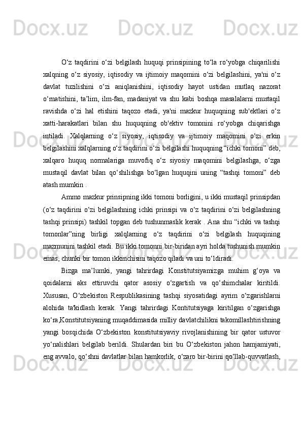 O‘z   taqdirini   o‘zi   belgilash   huquqi   prinsipining   to‘la   ro‘yobga   chiqarilishi
xalqning   o‘z   siyosiy,   iqtisodiy   va   ijtimoiy   maqomini   o‘zi   belgilashini,   ya'ni   o‘z
davlat   tuzilishini   o‘zi   aniqlanishini,   iqtisodiy   hayot   ustidan   mutlaq   nazorat
o‘rnatishini,   ta’lim,   ilm-fan,   madaniyat   va   shu   kabi   boshqa   masalalarni   mustaqil
ravishda   o‘zi   hal   etishini   taqozo   etadi,   ya'ni   mazkur   huquqning   sub'ektlari   o‘z
xatti-harakatlari   bilan   shu   huquqning   ob'ektiv   tomonini   ro‘yobga   chiqarishga
intiladi.   Xalqlarning   o‘z   siyosiy,   iqtisodiy   va   ijtimoiy   maqomini   o‘zi   erkin
belgilashini xalqlarning o‘z taqdirini o‘zi belgilashi huquqning “ichki tomoni” deb,
xalqaro   huquq   normalariga   muvofiq   o‘z   siyosiy   maqomini   belgilashga,   o‘zga
mustaqil   davlat   bilan   qo‘shilishga   bo‘lgan   huquqini   uning   “tashqi   tomoni”   deb
atash mumkin .
Ammo mazkur prinsipning ikki tomoni borligini, u ikki mustaqil prinsipdan
(o‘z   taqdirini   o‘zi   belgilashning   ichki   prinsipi   va   o‘z   taqdirini   o‘zi   belgilashning
tashqi  prinsipi)  tashkil  topgan deb tushunmaslik kerak . Ana shu “ichki  va tashqi
tomonlar”ning   birligi   xalqlarning   o‘z   taqdirini   o‘zi   belgilash   huquqining
mazmunini tashkil etadi. Bu ikki tomonni bir-biridan ayri holda tushunish mumkin
emas, chunki bir tomon ikkinchisini taqozo qiladi va uni to‘ldiradi.
Bizga   ma’lumki,   yangi   tahrirdagi   Konstitutsiyamizga   muhim   g‘oya   va
qoidalarni   aks   ettiruvchi   qator   asosiy   o‘zgartish   va   qo‘shimchalar   kiritildi.
Xususan,   O‘zbekiston   Respublikasining   tashqi   siyosatidagi   ayrim   o‘zgarishlarni
alohida   ta'kidlash   kerak.   Yangi   tahrirdagi   Kontitutsiyaga   kiritilgan   o‘zgarishga
ko‘ra,Konstitutsiyaning muqaddimasida milliy davlatchilikni takomillashtirishning
yangi   bosqichida   O‘zbekiston   konstitutsiyaviy   rivojlanishining   bir   qator   ustuvor
yo‘nalishlari   belgilab   berildi.   Shulardan   biri   bu   O‘zbekiston   jahon   hamjamiyati,
eng avvalo, qo‘shni davlatlar bilan hamkorlik, o‘zaro bir-birini qo‘llab-quvvatlash, 