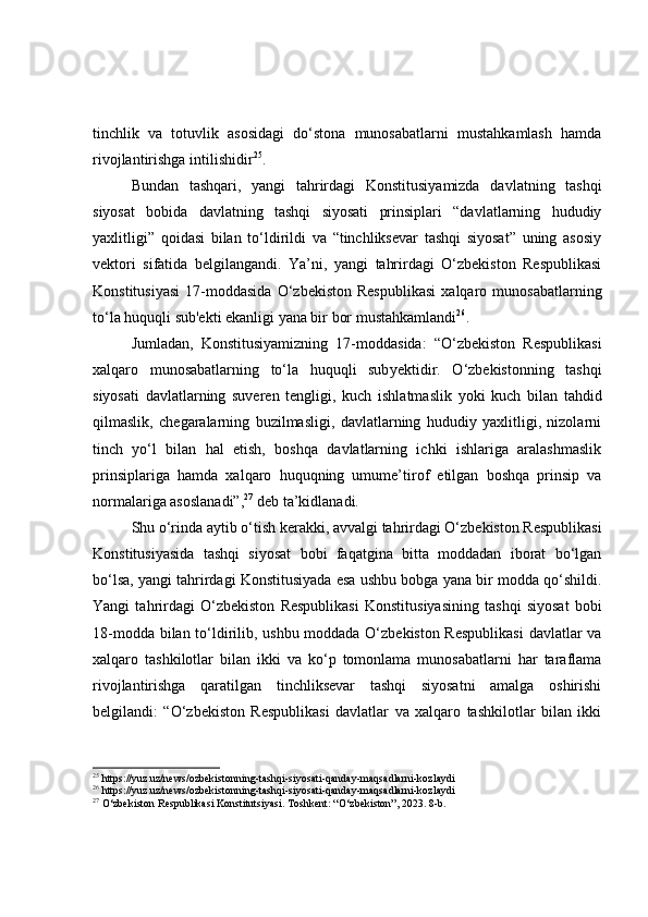 tinchlik   va   totuvlik   asosidagi   do‘stona   munosabatlarni   mustahkamlash   hamda
rivojlantirishga intilishidir 25
.  
Bundan   tashqari,   yangi   tahrirdagi   Konstitusiyamizda   davlatning   tashqi
siyosat   bobida   davlatning   tashqi   siyosati   prinsiplari   “davlatlarning   hududiy
yaxlitligi”   qoidasi   bilan   to‘ldirildi   va   “tinchliksevar   tashqi   siyosat”   uning   asosiy
vektori   sifatida   belgilangandi.   Ya’ni,   yangi   tahrirdagi   O‘zbekiston   Respublikasi
Konstitusiyasi   17-moddasida   O‘zbekiston   Respublikasi   xalqaro   munosabatlarning
to‘la huquqli sub'ekti ekanligi yana bir bor mustahkamlandi 26
. 
Jumladan,   Konstitusiyamizning   17-moddasida:   “O‘zbekiston   Respublikasi
xalqaro   munosabatlarning   to‘la   huquqli   sub y ektidir.   O‘zbekistonning   tashqi
siyosati   davlatlarning   suveren   tengligi,   kuch   ishlatmaslik   yoki   kuch   bilan   tahdid
qilmaslik,   chegaralarning   buzilmasligi,   davlatlarning   hududiy   yaxlitligi,   nizolarni
tinch   yo‘l   bilan   hal   etish,   boshqa   davlatlarning   ichki   ishlariga   aralashmaslik
prinsiplariga   hamda   xalqaro   huquqning   umume’tirof   etilgan   boshqa   prinsip   va
normalariga asoslanadi”, 27
 deb ta’kidlanadi. 
Shu o‘rinda aytib o‘tish kerakki, avvalgi tahrirdagi O‘zbekiston Respublikasi
Konstitusiyasida   tashqi   siyosat   bobi   faqatgina   bitta   moddadan   iborat   bo‘lgan
bo‘lsa, yangi tahrirdagi Konstitusiyada esa ushbu bobga yana bir modda qo‘shildi.
Yangi   tahrirdagi   O‘zbekiston   Respublikasi   Konstitusiyasining   tashqi   siyosat   bobi
18-modda bilan to‘ldirilib, ushbu moddada O‘zbekiston Respublikasi  davlatlar va
xalqaro   tashkilotlar   bilan   ikki   va   ko‘p   tomonlama   munosabatlarni   har   taraflama
rivojlantirishga   qaratilgan   tinchliksevar   tashqi   siyosatni   amalga   oshirishi
belgilandi:   “O‘zbekiston   Respublikasi   davlatlar   va   xalqaro   tashkilotlar   bilan   ikki
25
 https://yuz.uz/news/ozbekistonning-tashqi-siyosati-qanday-maqsadlarni-kozlaydi
26
 https://yuz.uz/news/ozbekistonning-tashqi-siyosati-qanday-maqsadlarni-kozlaydi
27
 O‘zbekiston Respublikasi Konstitutsiyasi. Toshkent: “O‘zbekiston”, 2023. 8-b. 