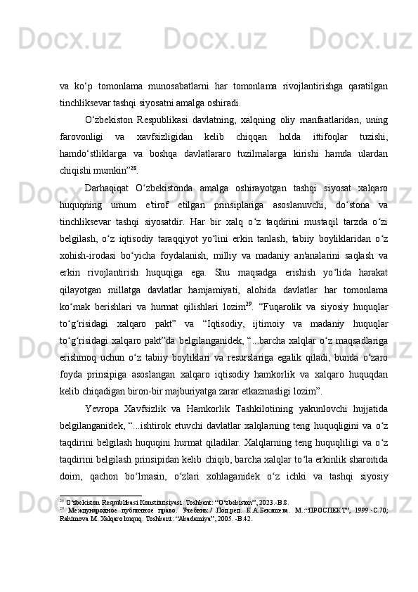 va   ko‘p   tomonlama   munosabatlarni   har   tomonlama   rivojlantirishga   qaratilgan
tinchliksevar tashqi siyosatni amalga oshiradi.
O‘zbekiston   Respublikasi   davlatning,   xalqning   oliy   manfaatlaridan,   uning
farovonligi   va   xavfsizligidan   kelib   chiqqan   holda   ittifoqlar   tuzishi,
hamdo‘stliklarga   va   boshqa   davlatlararo   tuzilmalarga   kirishi   hamda   ulardan
chiqishi mumkin” 28
.
Darhaqiqat   O zbekistonda   amalga   oshirayotgan   tashqi   siyosat   xalqaroʻ
huquqning   umum   e'tirof   etilgan   prinsiplariga   asoslanuvchi,   do stona   va	
ʻ
tinchliksevar   tashqi   siyosatdir.   Har   bir   xalq   o z   taqdirini   mustaqil   tarzda   o zi	
ʻ ʻ
belgilash,   o z   iqtisodiy   taraqqiyot   yo lini   erkin   tanlash,   tabiiy   boyliklaridan   o z	
ʻ ʻ ʻ
xohish-irodasi   bo yicha   foydalanish,   milliy   va   madaniy   an'analarini   saqlash   va	
ʻ
erkin   rivojlantirish   huquqiga   ega.   Shu   maqsadga   erishish   yo lida   harakat	
ʻ
qilayotgan   millatga   davlatlar   hamjamiyati,   alohida   davlatlar   har   tomonlama
ko mak   berishlari   va   hurmat   qilishlari   lozim	
ʻ 29
.   “Fuqarolik   va   siyosiy   huquqlar
to g risidagi   xalqaro   pakt”   va   “Iqtisodiy,   ijtimoiy   va   madaniy   huquqlar
ʻ ʻ
to g risidagi  xalqaro  pakt”da  belgilanganidek, “...barcha  xalqlar  o z  maqsadlariga
ʻ ʻ ʻ
erishmoq   uchun   o z   tabiiy   boyliklari   va   resurslariga   egalik   qiladi,   bunda   o zaro	
ʻ ʻ
foyda   prinsipiga   asoslangan   xalqaro   iqtisodiy   hamkorlik   va   xalqaro   huquqdan
kelib chiqadigan biron-bir majburiyatga zarar etkazmasligi lozim”.
Yevropa   Xavfsizlik   va   Hamkorlik   Tashkilotining   yakunlovchi   hujjatida
belgilanganidek,   “...ishtirok   etuvchi   davlatlar   xalqlarning   teng   huquqligini   va   o z	
ʻ
taqdirini   belgilash   huquqini   hurmat   qiladilar.   Xalqlarning   teng   huquqliligi   va   o z
ʻ
taqdirini belgilash prinsipidan kelib chiqib, barcha xalqlar to la erkinlik sharoitida	
ʻ
doim,   qachon   bo lmasin,   o zlari   xohlaganidek   o z   ichki   va   tashqi   siyosiy	
ʻ ʻ ʻ
28
 O‘zbekiston Respublikasi Konstitutsiyasi. Toshkent: “O‘zbekiston”, 2023. - B.8.
29
  Международное   публичное   право.   Учебник./   Под.ред.   К.А.Бекяшева.   М . : “П РОСПЕКТ ” ,   1999.-С.70;
Rahimova M.  Ха lqaro huquq . Тоshkent: “Аkademiya”, 2005. -B.42.