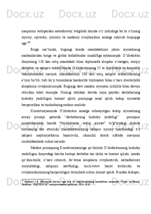 maqomini   tashqaridan   aralashuvsiz   belgilash   hamda   o z   xohishiga   ko ra   o ziningʻ ʻ ʻ
siyosiy,   iqtisodiy,   ijtimoiy   va   madaniy   rivojlanishini   amalga   oshirish   huquqiga
ega” 30
.
Bizga   ma ’ lumki,   bugungi   kunda   mamlakatimiz   jahon   siyosatining
markazlaridan   biriga   va   global   tashabbuslar   muallifiga   aylanmoqda.   O zbekiston	
ʻ
dunyoning   130   dan   ortiq   mamlakati   bilan   diplomatik   aloqalar   o rnatgan,   xorijiy	
ʻ
davlatlar va xalqaro tashkilotlarda O zbekistonning  55 ta diplomatik va konsullik	
ʻ
vakolatxonalari   mavjud,   mamlakatimiz   100   dan   ortiq   xalqaro   tashkilotlarning
a’zosi bo lib, turli ko p tomonlama hamkorlik tuzilmalari bilan o zaro sherikchilik	
ʻ ʻ ʻ
aloqalarini rivojlantirmoqda. Bugungi davr mazkur siyosatni izchillik bilan davom
ettirishni   t alab   etmoqda.   Hozirgi   tahlikali   davrda   (ayni   paytda)   davlatlarning
hududiy   yaxlitligini   hurmat   qilish   prinsipiga   amal   qilish   tashqi   siyosatda
barqarorlikni ta’minlashning muhim omilidir.
Konstitusiyamizda   O zbekiston   amalga   oshirayotgan   tashqi   siyosatining	
ʻ
asosiy   prinsipi   qatorida   “davlatlarning   hududiy   yaxlitligi”     prinsipini
mustahkamlash   hamda   “tinchliksevar   tashqi   siyosat”   to g risidagi   alohida	
ʻ ʻ
normaning   aks   ettirilishi   mamlakatimizning   xalqaro   siyosiy   maydondagi   o z	
ʻ
xalqaro   majburiyatlarini   bajaruvchi,   ishonchli   sherik   sifatida   mavqeini
mustahkamlash uchun zarurdir.
Mazkur prinsipning Konstitusiyamizga qo shilishi O zbekistonning hududiy	
ʻ ʻ
yaxlitligini dunyodagi barcha boshqa davlatlar tan olishi va hurmat qilishi, yaxshi
qo shnichilik,   o zaro   ishonch,   do stona   aloqalarni   rivojlantirish,   sarhadlarimiz	
ʻ ʻ ʻ
osoyishtaligi,   xalqimiz   xavfsizligi,   tinch-totuv   hayot   kechirishi   va
rivojlanishimizning barqarorligini ta'minlash uchun xizmat qiladi. Bundan tashqari,
30
  Karimov   I.A.   Mustaqillik-barcha   ezgu   reja   va   marralarimizning   mustahkam   mezonidir   /O quv   qo llanma.	
ʻ ʻ
Toshkent: “OQITUVCHI” nashriyot-matbaa ijodiy uyi. 2014.-B.19. 