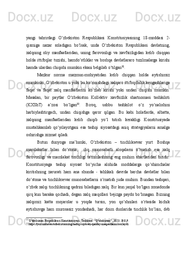 yangi   tahrirdagi   O zbekiston   Respublikasi   Konstitusiyasining   18-moddasi   2-ʻ
qismiga   nazar   soladigan   bo lsak,   unda   O zbekiston   Respublikasi   davlatning,	
ʻ ʻ
xalqning   oliy   manfaatlaridan,   uning   farovonligi   va   xavfsizligidan   kelib   chiqqan
holda ittifoqlar   tuzishi,  hamdo stliklar   va boshqa   davlatlararo  tuzilmalarga  kirishi
ʻ
hamda ulardan chiqishi mumkin ekani belgilab o tilgan	
ʻ 31
.
Mazkur   norma   mazmun-mohiyatidan   kelib   chiqqan   holda   aytishimiz
mumkinki, O zbekiston u yoki bu ko rinishdagi xalqaro ittifoqchilik kengashlariga	
ʻ ʻ
faqat   va   faqat   xalq   manfaatlarini   ko zlab   kirishi   yoki   undan   chiqishi   mumkin.	
ʻ
Masalan,   bir   paytlar   O zbekiston   Kollektiv   xavfsizlik   shartnomasi   tashkiloti	
ʻ
(KXShT)   a’zosi   bo lgan
ʻ 32
.   Biroq,   ushbu   tashkilot   o z   yo nalishini	ʻ ʻ
harbiylashtirgach,   undan   chiqishga   qaror   qilgan.   Bu   kabi   holatlarda,   albatta,
xalqning   manfaatlaridan   kelib   chiqib   yo l   tutish   kerakligi   Konstitusiyada	
ʻ
mustahkamlab   qo yilayotgani   esa   tashqi   siyosatdagi   aniq   strategiyalarni   amalga	
ʻ
oshirishga xizmat qiladi.
Butun   dunyoga   ma ’ lumki,   O zbekiston	
ʻ   –   tinchliksevar   yurt.   Boshqa
mamlakatlar   bilan   do stona,     iliq   munosabatli   aloqalarni   o rnatish   esa   xalq	
ʻ ʻ
farovonligi   va   mamlakat   tinchligi   ta'minlashning   eng   muhim   shartlaridan   biridir.
Konstitusiyaga   tashqi   siyosat   bo yicha   alohida   moddalarga   qo shimchalar	
ʻ ʻ
kiritishning   zarurati   ham   ana   shunda   -   tahlikali   davrda   barcha   davlatlar   bilan
do stona  va tinchliksevar  munosabatlarni  o rnatish juda muhim. Bundan  tashqari,	
ʻ ʻ
o zbek xalqi tinchlikning qadrini biladigan xalq. Bir kun janjal bo lgan xonadonda
ʻ ʻ
qirq kun baraka qochadi, degan xalq maqollari bejizga paydo bo lmagan. Bizning	
ʻ
xalqimiz   katta   mojarolar   u   yoqda   tursin,   yon   qo shnilari   o rtasida   kichik	
ʻ ʻ
aytishuvga   ham   murosasiz   yondashadi,   har   doim   duolarida   tinchlik   bo lsin,   deb	
ʻ
31
  O‘zbekiston Respublikasi Konstitutsiyasi. Toshkent: “O‘zbekiston”, 2023. - B.8,9.
32
  https://yuz.uz/news/ozbekistonning-tashqi-siyosati-qanday-maqsadlarni-kozlaydi 