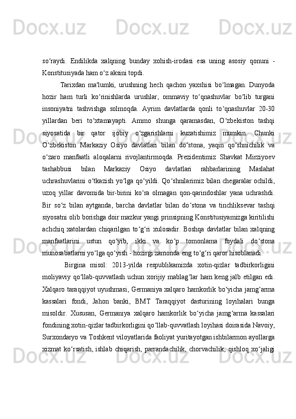 so raydi.   Endilikda   xalqning   bunday   xohish-irodasi   esa   uning   asosiy   qonuni   -ʻ
Konstitusiyada ham o z aksini topdi.	
ʻ
Tarixdan   ma'lumki,   urushning   h ech   qachon   yaxshisi   bo lmagan.   Dunyoda	
ʻ
hozir   ham   turli   ko rinishlarda   urushlar,   ommaviy   to qnashuvlar   bo lib   turgani	
ʻ ʻ ʻ
insoniyatni   tashvishga   solmoqda.   Ayrim   davlatlarda   qonli   to qnashuvlar   20-30	
ʻ
yillardan   beri   to xtamayapti.   Ammo   shunga   qaramasdan,   O zbekiston   tashqi	
ʻ ʻ
siyosatida   bir   qator   ijobiy   o zgarishlarni   kuzatishimiz   mumkin.   Chunki	
ʻ
O zbekiston   Markaziy   Osiyo   davlatlari   bilan   do stona,   yaqin   qo shnichilik   va	
ʻ ʻ ʻ
o zaro   manfaatli   aloqalarni   rivojlantirmoqda.   Prezidentimiz   Shavkat   Mirziyoev
ʻ
tashabbusi   bilan   Markaziy   Osiyo   davlatlari   rahbarlarining   Maslahat
uchrashuvlarini o tkazish yo lga qo yildi. Qo shnilarimiz bilan chegaralar ochildi,	
ʻ ʻ ʻ ʻ
uzoq   yillar   davomida   bir-birini   ko ra   olmagan   qon-qarindoshlar   yana   uchrashdi.	
ʻ
Bir   so z   bilan   aytganda,   barcha   davlatlar   bilan   do stona   va   tinchliksevar   tashqi	
ʻ ʻ
siyosatni olib borishga doir mazkur yangi prinsipning Konstitusiyamizga kiritilishi
achchiq   xatolardan   chiqarilgan   to g ri   xulosadir.   Boshqa   davlatlar   bilan   xalqning	
ʻ ʻ
manfaatlarini   ustun   qo yib,   ikki   va   ko p   tomonlama   foydali   do stona	
ʻ ʻ ʻ
munosabatlarni yo lga qo yish - hozirgi zamonda eng to g ri qaror hisoblanadi.	
ʻ ʻ ʻ ʻ
  Birgina   misol:   2013-yilda   respublikamizda   xotin-qizlar   tadbirkorligini
moliyaviy qo llab-quvvatlash uchun xorijiy mablag lar ham keng jalb etilgan edi.	
ʻ ʻ
Xalqaro taraqqiyot uyushmasi, Germaniya xalqaro hamkorlik bo yicha jamg arma	
ʻ ʻ
kassalari   fondi,   Jahon   banki,   BMT   Taraqqiyot   dasturining   loyihalari   bunga
misoldir.   Xususan,   Germaniya   xalqaro   hamkorlik   bo yicha   jamg arma   kassalari	
ʻ ʻ
fondining xotin-qizlar tadbirkorligini qo llab-quvvatlash loyihasi doirasida Navoiy,	
ʻ
Surxondaryo va Toshkent viloyatlarida faoliyat yuritayotgan ishbilarmon ayollarga
xizmat   ko rsatish,   ishlab   chiqarish,   parrandachilik,   chorvachilik,   qishloq   xo jaligi	
ʻ ʻ 