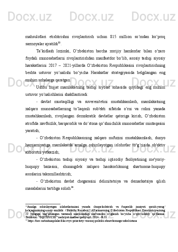 mahsulotlari   etishtirishni   rivojlantirish   uchun   815   million   so mdan   ko proqʻ ʻ
sarmoyalar ajratildi 33
.
Ta ’ kidlash   lozimki,   O zbekiston   barcha   xorijiy   hamkorlar   bilan   o zaro	
ʻ ʻ
foydali   munosabatlarni   rivojlantirishdan   manfaatdor   bo lib,   asosiy   tashqi   siyosiy	
ʻ
harakatlarini   2017   –   2021-yillarda   O zbekiston   Respublikasini   rivojlantirishning	
ʻ
beshta   ustuvor   yo nalishi   bo yicha   Harakatlar   strategiyasida   belgilangan   eng	
ʻ ʻ
muhim sohalarga qaratgan.
Ushbu   hujjat   mamlakatning   tashqi   siyosat   sohasida   quyidagi   eng   muhim
ustuvor yo nalishlarini shakllantiradi:	
ʻ
-   davlat   mustaqilligi   va   suverenitetini   mustahkamlash,   mamlakatning
xalqaro   munosabatlarning   to laqonli   sub'ekti   sifatida   o rni   va   rolini   yanada	
ʻ ʻ
mustahkamlash,   rivojlangan   demokratik   davlatlar   qatoriga   kirish,   O zbekiston	
ʻ
atrofida xavfsizlik, barqarorlik va do stona qo shnichilik munosabatlar mintaqasini	
ʻ ʻ
yaratish;
-   O zbekiston   Respublikasining   xalqaro   nufuzini   mustahkamlash,   dunyo	
ʻ
hamjamiyatiga   mamlakatda   amalga   oshirilayotgan   islohotlar   to g risida   ob'ektiv	
ʻ ʻ
axborotni yetkazish; 
-   O zbekiston   tashqi   siyosiy   va   tashqi   iqtisodiy   faoliyatining   me'yoriy-	
ʻ
huquqiy   bazasini,   shuningdek   xalqaro   hamkorlikning   shartnoma-huquqiy
asoslarini takomillashtirish;
-   O zbekiston   davlat   chegarasini   delimita
ʻ t siya   va   demarkatsiya   qilish
masalalarini tartibga solish   34
.
33
Amalga   oshirilayotgan   islohotlarimizni   yanada   chuqurlashtirish   va   fuqarolik   jamiyati   qurish-yorug	
ʻ
kelajagimizning asosiy omilidir. / Birinchi Prezident I.AKarimovning O zbekiston Respublikasi Konstitutsiyasining	
ʻ
21   yilligiga   bag ishlangan   tantanali   marosimdagi   ma'ruzasini   o rganish   bo yicha   o quv-uslubiy   qo llanma.	
ʻ ʻ ʻ ʻ ʻ
Toshkent: “OQITUVCHI” nashriyot-matbaa ijodiy uyi. 2014. -B.71.
34
 https://isrs.uz/uz/maqolalar/klucevye-prioritety-vnesnej-politiki-obnovlennogo-uzbekistana 