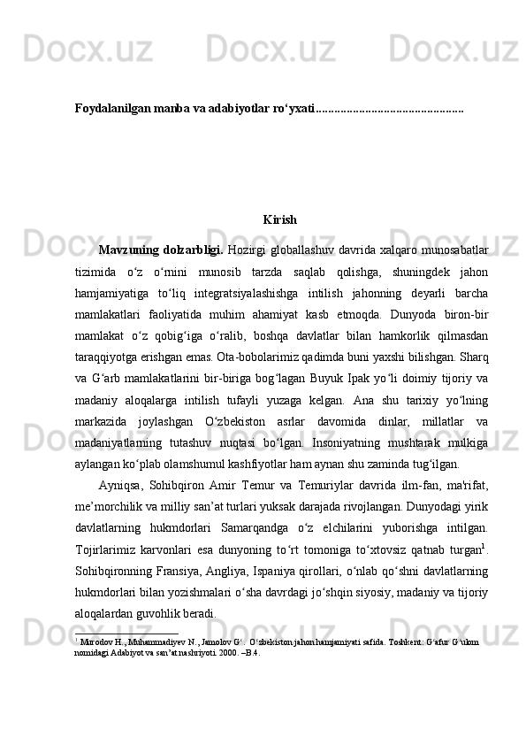 F oydalanilgan manba va adabiyotlar ro‘yxati ................................................
                                                      Kirish
Mavzuning   dolzarbligi.   Hozirgi   globallashuv   davrida   xalqaro   munosabatlar
tizimida   o z   o rnini   munosib   tarzda   saqlab   qolishga,   shuningdek   jahonʻ ʻ
hamjamiyatiga   to liq   integratsiyalashishga   intilish   jahonning   deyarli   barcha	
ʻ
mamlakatlari   faoliyatida   muhim   ahamiyat   kasb   etmoqda.   Dunyoda   biron-bir
mamlakat   o z   qobig iga   o ralib,   boshqa   davlatlar   bilan   hamkorlik   qilmasdan	
ʻ ʻ ʻ
taraqqiyotga erishgan emas. Ota-bobolarimiz qadimda buni yaxshi bilishgan. Sharq
va   G arb   mamlakatlarini   bir-biriga   bog lagan   Buyuk   Ipak   yo li   doimiy   tijoriy   va	
ʻ ʻ ʻ
madaniy   aloqalarga   intilish   tufayli   yuzaga   kelgan.   Ana   shu   tarixiy   yo lning	
ʻ
markazida   joylashgan   O zbekiston   asrlar   davomida   dinlar,   millatlar   va	
ʻ
madaniyatlarning   tutashuv   nuqtasi   bo lgan.   Insoniyatning   mushtarak   mulkiga	
ʻ
aylangan ko plab olamshumul kashfiyotlar ham aynan shu zaminda tug ilgan.	
ʻ ʻ
Ayniqsa,   Sohibqiron   Amir   Temur   va   Temuriylar   davrida   ilm-fan,   ma'rifat,
me’morchilik va milliy san’at turlari yuksak darajada rivojlangan. Dunyodagi yirik
davlatlarning   hukmdorlari   Samarqandga   o z   elchilarini   yuborishga   intilgan.	
ʻ
Tojirlarimiz   karvonlari   esa   dunyoning   to rt   tomoniga   to xtovsiz   qatnab   turgan	
ʻ ʻ 1
.
Sohibqironning Fransiya, Angliya, Ispaniya qirollari, o nlab qo shni davlatlarning	
ʻ ʻ
hukmdorlari bilan yozishmalari o sha davrdagi jo shqin siyosiy, madaniy va tijoriy	
ʻ ʻ
aloqalardan guvohlik beradi.
1
 Murodov H., Muhammadiyev N., Jamolov G .  O zbekiston jahon hamjamiyati safida. Toshkent: G afur G ulom 
ʻ ʻ ʻ ʻ
nomidagi Adabiyot va san’at nashriyoti. 2000. –B.4. 