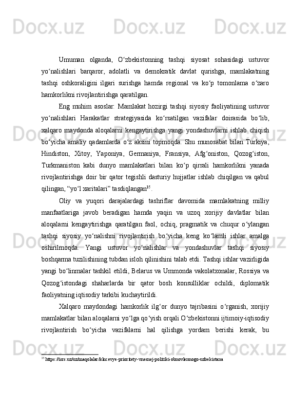 Umuman   olganda,   O zbekistonning   tashqi   siyosat   sohasidagi   ustuvorʻ
yo nalishlari   barqaror,   adolatli   va   demokratik   davlat   qurishga,   mamlakatning	
ʻ
tashqi   oshkoraligini   ilgari   surishga   hamda   regional   va   ko p   tomonlama   o zaro	
ʻ ʻ
hamkorlikni rivojlantirishga qaratilgan.
Eng   muhim   asoslar:   Mamlakat   hozirgi   tashqi   siyosiy   faoliyatining   ustuvor
yo nalishlari   Harakatlar   strategiyasida   ko rsatilgan   vazifalar   doirasida   bo lib,	
ʻ ʻ ʻ
xalqaro   maydonda   aloqalarni   kengaytirishga   yangi   yondashuvlarni   ishlab   chiqish
bo yicha   amaliy   qadamlarda   o z   aksini   topmoqda.   Shu   munosabat   bilan   Turkiya,
ʻ ʻ
Hindiston,   Xitoy,   Yaponiya,   Germaniya,   Fransiya,   Afg oniston,   Qozog iston,	
ʻ ʻ
Turkmaniston   kabi   dunyo   mamlakatlari   bilan   ko p   qirrali   hamkorlikni   yanada	
ʻ
rivojlantirishga   doir   bir   qator   tegishli   dasturiy   hujjatlar   ishlab   chiqilgan   va   qabul
qilingan, “yo l xaritalari” tasdiqlangan	
ʻ 35
.
Oliy   va   yuqori   darajalardagi   tashriflar   davomida   mamlakatning   milliy
manfaatlariga   javob   beradigan   hamda   yaqin   va   uzoq   xorijiy   davlatlar   bilan
aloqalarni   kengaytirishga   qaratilgan   faol,   ochiq,   pragmatik   va   chuqur   o ylangan	
ʻ
tashqi   siyosiy   yo nalishni   rivojlantirish   bo yicha   keng   ko lamli   ishlar   amalga	
ʻ ʻ ʻ
oshirilmoqda.   Yangi   ustuvor   yo nalishlar   va   yondashuvlar   tashqi   siyosiy	
ʻ
boshqarma tuzilishining tubdan isloh qilinishini talab etdi. Tashqi ishlar vazirligida
yangi bo linmalar tashkil etildi, Belarus va Ummonda vakolatxonalar, Rossiya  va	
ʻ
Qozog istondagi   shaharlarda   bir   qator   bosh   konsulliklar   ochildi,   diplomatik	
ʻ
faoliyatning iqtisodiy tarkibi kuchaytirildi.
Xalqaro   maydondagi   hamkorlik   ilg or   dunyo   tajribasini   o rganish,   xorijiy	
ʻ ʻ
mamlakatlar bilan aloqalarni yo lga qo yish orqali O zbekistonni ijtimoiy-iqtisodiy	
ʻ ʻ ʻ
rivojlantirish   bo yicha   vazifalarni   hal   qilishga   yordam   berishi   kerak,   bu	
ʻ
35
  https://isrs.uz/uz/maqolalar/klucevye-prioritety-vnesnej-politiki-obnovlennogo-uzbekistana   