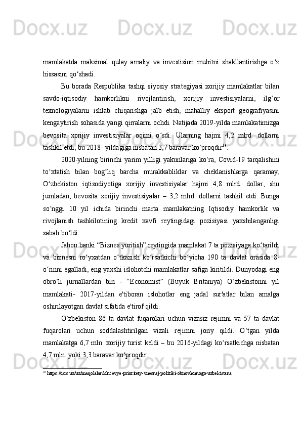 mamlakatda   maksimal   qulay   amaliy   va   investision   muhitni   shakllantirishga   o zʻ
hissasini qo shadi.	
ʻ
Bu   borada   Respublika   tashqi   siyosiy   strategiyasi   xorijiy   mamlakatlar   bilan
savdo-iqtisodiy   hamkorlikni   rivojlantirish,   xorijiy   investisiyalarni,   ilg or	
ʻ
texnologiyalarni   ishlab   chiqarishga   jalb   etish,   mahalliy   eksport   geografiyasini
kengaytirish sohasida yangi qirralarni ochdi. Natijada 2019-yilda mamlakatimizga
bevosita   xorijiy   investisiyalar   oqimi   o sdi.   Ularning   hajmi   4,2   mlrd.   dollarni	
ʻ
tashkil etdi, bu 2018- yildagiga nisbatan 3,7 baravar ko proqdir	
ʻ 36
.
2020-yilning   birinchi   yarim   yilligi   yakunlariga  ko ra,   Covid-19  tarqalishini	
ʻ
to xtatish   bilan   bog liq   barcha   murakkabliklar   va   cheklanishlarga   qaramay,	
ʻ ʻ
O zbekiston   iqtisodiyotiga   xorijiy   investisiyalar   hajmi   4,8   mlrd.   dollar,   shu
ʻ
jumladan,   bevosita   xorijiy   investisiyalar   –   3,2   mlrd.   dollarni   tashkil   etdi.   Bunga
so nggi   10   yil   ichida   birinchi   marta   mamlakatning   Iqtisodiy   hamkorlik   va
ʻ
rivojlanish   tashkilotining   kredit   xavfi   reytingidagi   pozisiyasi   yaxshilanganligi
sabab bo ldi.	
ʻ
Jahon banki “Biznes yuritish” reytingida mamlakat 7 ta pozisiyaga ko tarildi	
ʻ
va   biznesni   ro yxatdan   o tkazish   ko rsatkichi   bo yicha   190   ta   davlat   orasida   8-	
ʻ ʻ ʻ ʻ
o rinni egalladi, eng yaxshi islohotchi mamlakatlar safiga kiritildi. Dunyodagi eng	
ʻ
obro li   jurnallardan   biri   -   “Economist”   (Buyuk   Britaniya)   O zbekistonni   yil	
ʻ ʻ
mamlakati-   2017-yildan   e'tiboran   islohotlar   eng   jadal   sur'atlar   bilan   amalga
oshirilayotgan davlat sifatida e'tirof qildi.
O zbekiston   86   ta   davlat   fuqarolari   uchun   vizasiz   rejimni   va   57   ta   davlat	
ʻ
fuqarolari   uchun   soddalashtirilgan   vizali   rejimni   joriy   qildi.   O tgan   yilda	
ʻ
mamlakatga 6,7 mln. xorijiy turist keldi – bu 2016-yildagi ko rsatkichga nisbatan	
ʻ
4,7 mln. yoki 3,3 baravar ko proqdir.	
ʻ
36
 https://isrs.uz/uz/maqolalar/klucevye-prioritety-vnesnej-politiki-obnovlennogo-uzbekistana 