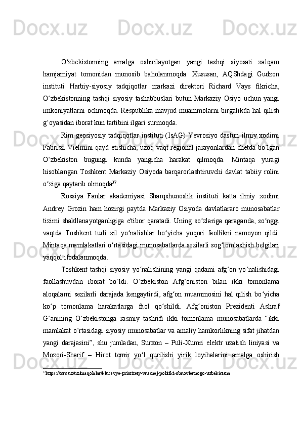 O zbekistonning   amalga   oshirilayotgan   yangi   tashqi   siyosati   xalqaroʻ
hamjamiyat   tomonidan   munosib   baholanmoqda.   Xususan,   AQShdagi   Gudzon
instituti   Harbiy-siyosiy   tadqiqotlar   markazi   direktori   Richard   Vays   fikricha,
O zbekistonning   tashqi   siyosiy   tashabbuslari   butun   Markaziy   Osiyo   uchun   yangi	
ʻ
imkoniyatlarni   ochmoqda. Respublika  mavjud  muammolarni   birgalikda  hal  qilish
g oyasidan iborat kun tartibini ilgari surmoqda.
ʻ
Rim  geosiyosiy  tadqiqotlar  instituti  (IsAG)  Yevrosiyo dasturi  ilmiy xodimi
Fabrissi Vielmini qayd etishicha, uzoq vaqt regional jarayonlardan chetda bo lgan	
ʻ
O zbekiston   bugungi   kunda   yangicha   harakat   qilmoqda.   Mintaqa   yuragi	
ʻ
hisoblangan   Toshkent   Markaziy   Osiyoda   barqarorlashtiruvchi   davlat   tabiiy   rolini
o ziga qaytarib olmoqda
ʻ 37
.
Rossiya   Fanlar   akademiyasi   Sharqshunoslik   instituti   katta   ilmiy   xodimi
Andrey   Grozin   ham   hozirgi   paytda   Markaziy   Osiyoda   davlatlararo   munosabatlar
tizimi   shakllanayotganligiga  e'tibor  qaratadi.  Uning  so zlariga  qaraganda,  so nggi	
ʻ ʻ
vaqtda   Toshkent   turli   xil   yo nalishlar   bo yicha   yuqori   faollikni   namoyon   qildi.	
ʻ ʻ
Mintaqa mamlakatlari o rtasidagi munosabatlarda sezilarli sog lomlashish belgilari	
ʻ ʻ
yaqqol ifodalanmoqda.
Toshkent   tashqi   siyosiy   yo nalishining   yangi   qadami   afg on   yo nalishidagi	
ʻ ʻ ʻ
faollashuvdan   iborat   bo ldi.   O zbekiston   Afg oniston   bilan   ikki   tomonlama	
ʻ ʻ ʻ
aloqalarni   sezilarli   darajada   kengaytirdi,   afg on   muammosini   hal   qilish   bo yicha	
ʻ ʻ
ko p   tomonlama   harakatlarga   faol   qo shildi.   Afg oniston   Prezidenti   Ashraf	
ʻ ʻ ʻ
G anining   O zbekistonga   rasmiy   tashrifi   ikki   tomonlama   munosabatlarda   “ikki
ʻ ʻ
mamlakat o rtasidagi siyosiy munosabatlar va amaliy hamkorlikning sifat jihatdan	
ʻ
yangi   darajasini”,   shu   jumladan,   Surxon   –   Puli-Xumri   elektr   uzatish   liniyasi   va
Mozori-Sharif   –   Hirot   temir   yo l   qurilishi   yirik   loyihalarini   amalga   oshirish	
ʻ
37
https://isrs.uz/uz/maqolalar/klucevye-prioritety-vnesnej-politiki-obnovlennogo-uzbekistana 