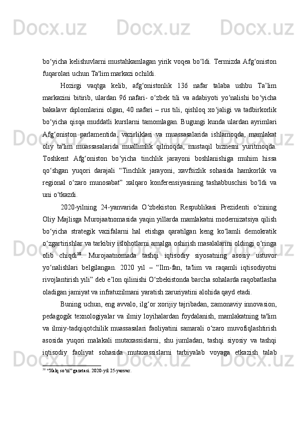 bo yicha kelishuvlarni mustahkamlagan yirik voqea bo ldi. Termizda Afg onistonʻ ʻ ʻ
fuqarolari uchun Ta'lim markazi ochildi. 
Hozirgi   vaqtga   kelib,   afg onistonlik   136   nafar   talaba   ushbu   Ta’lim	
ʻ
markazini   bitirib,   ulardan   96   nafari-   o zbek   tili   va   adabiyoti   yo nalishi   bo yicha	
ʻ ʻ ʻ
bakalavr   diplomlarini   olgan,   40   nafari   –   rus   tili,   qishloq   xo jaligi   va   tadbirkorlik	
ʻ
bo yicha   qisqa   muddatli   kurslarni   tamomlagan.   Bugungi   kunda   ulardan   ayrimlari	
ʻ
Afg oniston   parlamentida,   vazirliklari   va   muassasalarida   ishlamoqda,   mamlakat
ʻ
oliy   ta'lim   muassasalarida   muallimlik   qilmoqda,   mustaqil   biznesni   yuritmoqda.
Toshkent   Afg oniston   bo yicha   tinchlik   jarayoni   boshlanishiga   muhim   hissa	
ʻ ʻ
qo shgan   yuqori   darajali   “Tinchlik   jarayoni,   xavfsizlik   sohasida   hamkorlik   va	
ʻ
regional   o zaro   munosabat”   xalqaro   konferensiyasining   tashabbuschisi   bo ldi   va	
ʻ ʻ
uni o tkazdi.	
ʻ
2020-yilning   24-yanvarida   O zbekiston   Respublikasi   Prezidenti   o zining	
ʻ ʻ
Oliy Majlisga Murojaatnomasida yaqin yillarda mamlakatni modernizatsiya qilish
bo yicha   strategik   vazifalarni   hal   etishga   qaratilgan   keng   ko lamli   demokratik	
ʻ ʻ
o zgartirishlar va tarkibiy islohotlarni amalga oshirish masalalarini oldingi o ringa
ʻ ʻ
olib   chiqdi 38
.   Murojaatnomada   tashqi   iqtisodiy   siyosatning   asosiy   ustuvor
yo nalishlari   belgilangan.   2020   yil   –   “Ilm-fan,   ta'lim   va   raqamli   iqtisodiyotni
ʻ
rivojlantirish yili” deb e’lon qilinishi O zbekistonda barcha sohalarda raqobatlasha	
ʻ
oladigan jamiyat va infratuzilmani yaratish zaruriyatini alohida qayd etadi.
Buning uchun, eng avvalo, ilg or xorijiy tajribadan, zamonaviy innovasion,	
ʻ
pedagogik   texnologiyalar   va  ilmiy   loyihalardan   foydalanish,   mamlakatning  ta'lim
va   ilmiy-tadqiqotchilik   muassasalari   faoliyatini   samarali   o zaro   muvofiqlashtirish	
ʻ
asosida   yuqori   malakali   mutaxassislarni,   shu   jumladan,   tashqi   siyosiy   va   tashqi
iqtisodiy   faoliyat   sohasida   mutaxassislarni   tarbiyalab   voyaga   etkazish   talab
38
  “Xalq so‘zi” gazetasi. 2020-yil 25-yanvar. 
