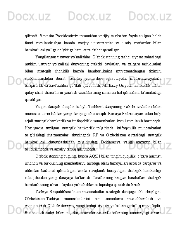 qilinadi. Bevosita Prezidentimiz tomonidan xorijiy tajribadan foydalanilgan holda
fanni   rivojlantirishga   hamda   xorijiy   universitetlar   va   ilmiy   markazlar   bilan
hamkorlikni yo lga qo yishga ham katta e'tibor qaratilgan.ʻ ʻ
Yangilangan ustuvor yo nalishlar: O zbekistonning tashqi siyosat sohasidagi	
ʻ ʻ
muhim   ustuvor   yo nalishi   dunyoning   etakchi   davlatlari   va   xalqaro   tashkilotlari	
ʻ
bilan   strategik   sheriklik   hamda   hamkorlikning   muvozanatlangan   tizimini
shakllantirishdan   iborat.   Bunday   yondashuv   iqtisodiyotni   modernizasiyalash,
barqarorlik va xavfsizlikni qo llab-quvvatlash, Markaziy Osiyoda hamkorlik uchun	
ʻ
qulay shart-sharoitlarni yaratish vazifalarining samarali hal qilinishini ta'minlashga
qaratilgan.
Yuqori darajali aloqalar tufayli Toshkent dunyoning etakchi davlatlari bilan
munosabatlarni tubdan yangi darajaga olib chiqdi. Rossiya Federatsiyasi bilan ko p	
ʻ
rejali strategik hamkorlik va ittifoqchilik munosabatlari izchil rivojlanib bormoqda.
Hozirgacha   tuzilgan   strategik   hamkorlik   to g risida,   ittifoqchilik   munosabatlari	
ʻ ʻ
to g risidagi   shartnomalar,   shuningdek,   RF   va   O zbekiston   o rtasidagi   strategik	
ʻ ʻ ʻ ʻ
hamkorlikni   chuqurlashtirish   to g risidagi   Deklarasiya   yangi   mazmun   bilan	
ʻ ʻ
to ldirilmoqda va amaliy tatbiq qilinmoqda.	
ʻ
O zbekistonning bugungi kunda AQSH bilan teng huquqlilik, o zaro hurmat,	
ʻ ʻ
ishonch va bir-birining manfaatlarini hisobga olish tamoyillari asosida barqaror va
oldindan   bashorat   qilinadigan   tarzda   rivojlanib   borayotgan   strategik   hamkorligi
sifat   jihatdan   yangi   darajaga   ko tarildi.   Taraflarning   kelgusi   harakatlari   strategik	
ʻ
hamkorlikning o zaro foydali yo nalishlarini topishga qaratilishi kerak.	
ʻ ʻ
Turkiya   Respublikasi   bilan   munosabatlar   strategik   darajaga   olib   chiqilgan.
O zbekiston-Turkiya   munosabatlarini   har   tomonlama   mustahkamlash   va	
ʻ
rivojlantirish O zbekistonning yangi tashqi siyosiy yo nalishiga to liq muvofiqdir.	
ʻ ʻ ʻ
Bunda   turk   xalqi   bilan   til,   din,   an'analar   va   urf-odatlarning   umumiyligi   o zaro	
ʻ 