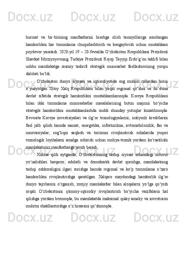hurmat   va   bir-birining   manfaatlarini   hisobga   olish   tamoyillariga   asoslangan
hamkorlikni   har   tomonlama   chuqurlashtirish   va   kengaytirish   uchun   mustahkam
poydevor yaratadi. 2020-yil 19 – 20-fevralda O zbekiston Respublikasi Prezidentiʻ
Shavkat   Mirziyoyevning  Turkiya  Prezidenti   Rejep   Tayyip  Erdo g on  taklifi   bilan	
ʻ ʻ
ushbu   mamlakatga   rasmiy   tashrifi   strategik   munosabat   faollashuvining   yorqin
dalolati bo ldi.	
ʻ
O zbekiston   dunyo   siyosati   va   iqtisodiyotida   eng   muhim   rollardan   birini	
ʻ
o ynayotgan   Xitoy   Xalq   Respublikasi   bilan   yaqin   regional   qo shni   va   do stona	
ʻ ʻ ʻ
davlat   sifatida   strategik   hamkorlikni   mustahkamlamoqda.   Koreya   Respublikasi
bilan   ikki   tomonlama   munosabatlar   masalalarining   butun   majmui   bo yicha	
ʻ
strategik   hamkorlikni   mustahkamlashda   xuddi   shunday   yutuqlar   kuzatilmoqda.
Bevosita   Koreya   investisiyalari   va   ilg or   texnologiyalarini,   imtiyozli   kreditlarini	
ʻ
faol   jalb   qilish   hamda   sanoat,   energetika,   infratuzilma,   avtomobilsozlik,   fan   va
innovasiyalar,   sog liqni   saqlash   va   turizmni   rivojlantirish   sohalarida   yuqori	
ʻ
texnologik   loyihalarni   amalga   oshirish   uchun   moliya-texnik   yordam   ko rsatilishi	
ʻ
mamlakatimiz manfaatlariga javob beradi.
Xulosa   qilib   aytganda,   O zbekistonning   tashqi   siyosat   sohasidagi   ustuvor	
ʻ
yo nalishlari   barqaror,   adolatli   va   demokratik   davlat   qurishga,   mamlakatning	
ʻ
tashqi   oshkoraligini   ilgari   surishga   hamda   regional   va   ko p   tomonlama   o zaro	
ʻ ʻ
hamkorlikni   rivojlantirishga   qaratilgan.   Xalqaro   maydondagi   hamkorlik   ilg or	
ʻ
dunyo   tajribasini   o rganish,   xorijiy   mamlakatlar   bilan   aloqalarni   yo lga   qo yish	
ʻ ʻ ʻ
orqali   O zbekistonni   ijtimoiy-iqtisodiy   rivojlantirish   bo yicha   vazifalarni   hal	
ʻ ʻ
qilishga yordam bermoqda, bu mamlakatda maksimal qulay amaliy va investision
muhitni shakllantirishga o z hissasini qo shmoqda.	
ʻ ʻ 