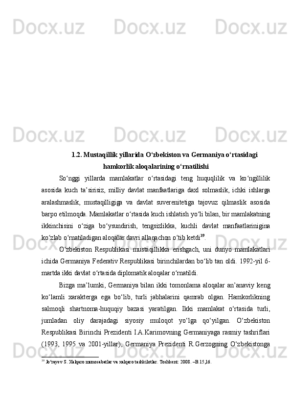 1.2. Mustaqillik yillarida O‘zbekiston va Germaniya o‘rtasidagi
hamkorlik aloqalarining o ‘ rnatilishi
So nggi   yillarda   mamlakatlar   o rtasidagi   teng   huquqlilik   va   ko ngillilikʻ ʻ ʻ
asosida   kuch   ta’sirisiz,   milliy   davlat   manfaatlariga   daxl   solmaslik,   ichki   ishlarga
aralashmaslik,   mustaqilligiga   va   davlat   suverenitetiga   tajovuz   qilmaslik   asosida
barpo etilmoqda. Mamlakatlar o rtasida kuch ishlatish yo li bilan, bir mamlakatning	
ʻ ʻ
ikkinchisini   o ziga   bo ysundirish,   tengsizlikka,   kuchli   davlat   manfaatlarinigina	
ʻ ʻ
ko zlab o rnatiladigan aloqalar davri allaqachon o tib ketdi	
ʻ ʻ ʻ 39
.
O zbekiston   Respublikasi   mustaqillikka   erishgach,   uni   dunyo   mamlakatlari	
ʻ
ichida Germaniya Federativ Respublikasi birinchilardan bo lib tan oldi. 1992-yil 6-	
ʻ
martda ikki davlat o rtasida diplomatik aloqalar o rnatildi.	
ʻ ʻ
Bizga   ma’lumki,   Germaniya   bilan   ikki   tomonlama   aloqalar   an’anaviy   keng
ko‘lamli   xarakterga   ega   bo‘lib,   turli   jabhalarini   qamrab   olgan.   Hamkorlikning
salmoqli   shartnoma-huquqiy   bazasi   yaratilgan.   Ikki   mamlakat   o‘rtasida   turli,
jumladan   oliy   darajadagi   siyosiy   muloqot   yo‘lga   qo‘yilgan.   O‘zbekiston
Respublikasi  Birinchi Prezidenti I.A.Karimovning Germaniyaga rasmiy tashriflari
(1993,   1995   va   2001-yillar),   Germaniya   Prezidenti   R.Gerzogning   O‘zbekistonga
39
 Jo‘rayev S. Xalqaro munosabatlar va xalqaro tashkilotlar. Toshkent: 2008. –B.15,16.  