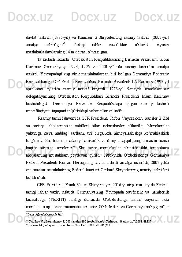 davlat   tashrifi   (1995-yil)   va   Kansleri   G.Shryoderning   rasmiy   tashrifi   (2002-yil)
amalga   oshirilgan 40
.   Tashqi   ishlar   vazirliklari   o‘rtasida   siyosiy
maslahatlashuvlarning 14 ta doirasi o‘tkazilgan.
Ta ‘ kidlash   lozimki,   O zbekiston   Respublikasining   Birinchi   Prezidenti   Islomʻ
Karimov   Germaniyaga   1993,   1995   va   2001-yillarda   rasmiy   tashrifini   amalga
oshirdi.   Yevropadagi   eng   yirik   mamlakatlardan   biri   bo lgan   Germaniya   Federativ	
ʻ
Respublikasiga O zbekiston Respublikasi Birinchi Prezidenti I.A.Karimov 1993-yil	
ʻ
aprel-may   oylarida   rasmiy   tashrif   buyurdi.   1993-yil   5-mayda   mamlakatimiz
delegatsiyasining   O‘zbekiston   Respublikasi   Birinchi   Prezidenti   Islom   Karimov
boshchiligida   Germaniya   Federativ   Respublikasiga   qilgan   rasmiy   tashrifi
muvaffaqiyatli tugagani to‘g’risidagi xabar e’lon qilindi 41
.
 Rasmiy tashrif davomida GFR Prezidenti  R.fon  Vayszekker,  kansler G.Kol
va   boshqa   ishbilarmonlar   vakillari   bilan   uchrashuvlar   o tkazildi.   Muzokaralar	
ʻ
yakuniga   ko ra   mablag   sarflash,   uni   birgalikda   himoyalashishga   ko maklashish	
ʻ ʻ ʻ
to g risida   Shartnoma,   madaniy   hamkorlik   va   ilmiy-tadqiqot   jamg armasini   tuzish	
ʻ ʻ ʻ
haqida   bitimlar   imzolandi 42
.   Shu   tariqa   mamlakatlar   o‘rtasida   ikki   tomonlama
aloqalarning   mustahkam   poydevori   qurildi.   1 995-yilda   O‘zbekistonga   Germaniya
Federal   Prezidenti   Roman   Hersogning   davlat   tashrifi   amalga   oshirildi,   2002-yilda
esa mazkur mamlakatning Federal kansleri Gerhard Shryoderning rasmiy tashriflari
bo‘lib o‘tdi.
GFR   Prezidenti   Frank-Valter   Shtaynmayer   2016-yilning   mart   oyida   Federal
tashqi   ishlar   vaziri   sifatida   Germaniyaning   Yevropada   xavfsizlik   va   hamkorlik
tashkilotiga   (YEXHT)   raisligi   doirasida   O‘zbekistonga   tashrif   buyurdi.   Ikki
mamlakatning o‘zaro munosabatlari tarixi O‘zbekiston va Germaniya so‘nggi yillar
40
  https://gk-usbekistan.de/uz/
41
 Tyurikov V., Shog’ulomov R. 100 savolga 100 javob. 2-kitob. Toshkent: “O‘qituvchi”, 2001.-B.129.
42
  Lafasov M., Jo‘rayev U. Jahon tarixi. Toshkent: 2006. –B.206,207. 