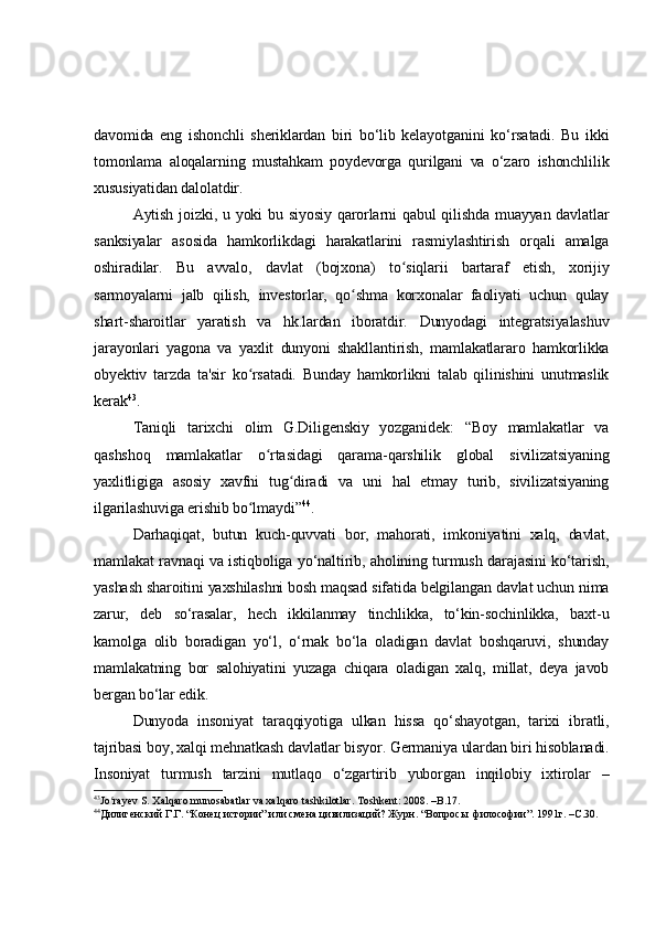 davomida   eng   ishonchli   sheriklardan   biri   bo‘lib   kelayotganini   ko‘rsatadi.   Bu   ikki
tomonlama   aloqalarning   mustahkam   poydevorga   qurilgani   va   o‘zaro   ishonchlilik
xususiyatidan dalolatdir.
Aytish joizki, u yoki bu siyosiy qarorlarni qabul  qilishda muayyan davlatlar
sanksiyalar   asosida   hamkorlikdagi   harakatlarini   rasmiylashtirish   orqali   amalga
oshiradilar.   Bu   avvalo,   davlat   (bojxona)   to siqlarii   bartaraf   etish,   xorijiyʻ
sarmoyalarni   jalb   qilish,   investorlar,   qo shma   korxonalar   faoliyati   uchun   qulay	
ʻ
shart-sharoitlar   yaratish   va   hk.lardan   iboratdir.   Dunyodagi   integratsiyalashuv
jarayonlari   yagona   va   yaxlit   dunyoni   shakllantirish,   mamlakatlararo   hamkorlikka
obyektiv   tarzda   ta'sir   ko rsatadi.   Bunday   hamkorlikni   talab   qilinishini   unutmaslik	
ʻ
kerak 43
.
Taniqli   tarixchi   olim   G.Diligenskiy   yozganidek:   “Boy   mamlakatlar   va
qashshoq   mamlakatlar   o rtasidagi   qarama-qarshilik   global   sivilizatsiyaning	
ʻ
yaxlitligiga   asosiy   xavfni   tug diradi   va   uni   hal   etmay   turib,   sivilizatsiyaning	
ʻ
ilgarilashuviga erishib bo lmaydi”	
ʻ 44
. 
Darhaqiqat,   butun   kuch-quvvati   bor,   mahorati,   imkoniyatini   xalq,   davlat,
mamlakat ravnaqi va istiqboliga yo‘naltirib, aholining turmush darajasini ko‘tarish,
yashash sharoitini yaxshilashni bosh maqsad sifatida belgilangan davlat uchun nima
zarur,   deb   so‘rasalar,   hech   ikkilanmay   tinchlikka,   to‘kin-sochinlikka,   baxt-u
kamolga   olib   boradigan   yo‘l,   o‘rnak   bo‘la   oladigan   davlat   boshqaruvi,   shunday
mamlakatning   bor   salohiyatini   yuzaga   chiqara   oladigan   xalq,   millat,   deya   javob
bergan bo‘lar edik.
Dunyoda   insoniyat   taraqqiyotiga   ulkan   hissa   qo‘shayotgan,   tarixi   ibratli,
tajribasi boy, xalqi mehnatkash davlatlar bisyor. Germaniya ulardan biri hisoblanadi.
Insoniyat   turmush   tarzini   mutlaqo   o‘zgartirib   yuborgan   inqilobiy   ixtirolar   –
43
Jo ra	
ʻ y ev S. Xalqaro munosabatlar va xalqaro tashkilotlar. Toshkent: 2008. –B.17.
44
Дилигенский Г.Г. “Конец истории” или смена цивилизаций? Журн. “Вопросы  философии”. 1991г. –С.30. 