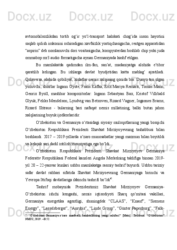 avtomobilsozlikdan   tortib   og‘ir   yo‘l-transport   halokati   chog‘ida   inson   hayotini
saqlab qolish imkonini oshiradigan xavfsizlik yostiqchasigacha, rentgen apparatidan
“aspirin” deb nomlanuvchi dori vositasigacha, kompyuterdan boshlab chip yoki juda
ommabop mr3   audio formatigacha aynan Germaniyada kashf etilgan.
Bu   mamlakatda   qadimdan   ilm-fan,   san’at,   madaniyatga   alohida   e’tibor
qaratilib   kelingan.   Bu   ishlarga   davlat   byudjetidan   katta   mablag‘   ajratiladi.
Qolaversa, alohida qobiliyat, xislatlar nemis xalqining qonida bor. Dunyo tan olgan
yozuvchi, shoirlar Iogann Gyote, Frans Kafka, Erix Mariya Remark, Tomas Mann,
Genrix   Byoll,   mashhur   kompozitorlar:   Iogann   Sebastyan   Bax,   Kristof   Villibald
Glyuk, Feliks Mendelson, Lyudvig van Betxoven, Rixard Vagner, Iogannes Brams,
Rixard   Shtraus   -   bularning   bari   nafaqat   nemis   millatining,   balki   butun   jahon
xalqlarining buyuk ijodkorlaridir.
O zbekiston va Germaniya o rtasidagi siyosiy muloqotlarning yangi bosqichiʻ ʻ
O zbekiston   Respublikasi   Prezidenti   Shavkat   Mirziyo	
ʻ y evning   tashabbusi   bilan
boshlandi. 2017   –   2019-yillarda   o‘ zaro munosabatlar yangi mazmun bilan boyitildi
va kelajak sari dadil intilish xususiyatiga ega bo ldi.	
ʻ
O zbekiston   Respublikasi   Prezidenti   Shavkat   Mirziyoyev   Germaniya	
ʻ
Federativ Respublikasi  Federal  kansleri  Angela Merkelning  taklifiga binoan 2019-
yil 20 – 22-yanvar kunlari ushbu mamlakatga rasmiy tashrif buyurdi. Ushbu tarixiy
safar   davlat   rahbari   sifatida   Shavkat   Mirziyoevning   Germaniyaga   birinchi   va
Yevropa Ittifoqi davlatlariga ikkinchi tashrifi bo ldi	
ʻ 45
.
Tashrif   mobaynida   Prezidentimiz   Shavkat   Mirziyoyev   Germaniya-
O‘zbekiston   ishchi   kengashi,   nemis   iqtisodiyoti   Sharq   qo‘mitasi   vakillari,
Germaniya   energetika   agentligi,   shuningdek   “CLAAS”,   “Knauf”,   “Siemens
Energy”,  “Lasselsberger”,  “Aurubis”,   “Linde  Group”,  “Günter  Papenburg”,  “Falk-
45
  “O zbekiston-Germaniya:o zaro   manfaatli   hamkorlikning   yangi   sahifasi”   [Matn].   Toshkent:   “O zbekiston”	
ʻ ʻ ʻ
NMIU, 2019. –B.52.  