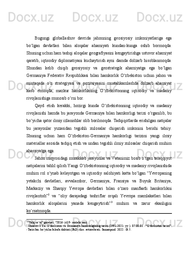 Bugungi   globallashuv   davrida   jahonning   geosiyosiy   imkoniyatlariga   ega
bo lgan   davlatlari   bilan   aloqalar   ahamiyati   kundan-kunga   oshib   bormoqda.ʻ
Shuning uchun ham tashqi aloqalar geografiyasini kengaytirishga ustuvor ahamiyat
qaratib,   iqtisodiy   diplomatiyani   kuchaytirish   ayni   damda   dolzarb   hisoblanmoqda.
Shundan   kelib   chiqib   geosiyosiy   va   geostrategik   ahamiyatga   ega   bo lgan	
ʻ
Germaniya   Federativ   Respublikasi   bilan   hamkorlik   O zbekiston   uchun   jahon   va	
ʻ
mintaqada   o z   strategiyasi   va   pozitsiyasini   mustahkamlashda   dolzarb   ahamiyat	
ʻ
kasb   etmoqda,   mazkur   hamkorlikning   O zbekistonning   iqtisodiy   va   madaniy	
ʻ
rivojlanishiga munosib o rni bor.	
ʻ
Qayd   etish   kerakki,   hozirgi   kunda   O zbekistonning   iqtisodiy   va   madaniy	
ʻ
rivojlanishi  hamda bu jarayonda Germaniya bilan hamkorligi  tarixi o rganilib, bu	
ʻ
bo yicha qator ilmiy izlanishlar olib borilmoqda. Tadqiqotlarda erishilgan natijalar	
ʻ
bu   jarayonlar   yuzasidan   tegishli   xulosalar   chiqarish   imkonini   berishi   tabiiy.
Shuning   uchun   ham   O zbekiston-Germaniya   hamkorligi   tarixini   yangi   ilmiy	
ʻ
materiallar asosida tadqiq etish va undan tegishli ilmiy xulosalar chiqarish muhim
ahamiyatga ega.
Jahon miqyosidagi murakkab jarayonlar va Vatanimiz bosib o tgan taraqqiyot	
ʻ
natijalarini tahlil qilish Yangi O zbekistonning iqtisodiy va madaniy rivojlanishida	
ʻ
muhim   rol   o ynab   kelayotgan   va   iqtisodiy   salohiyati   katta   bo lgan   “Yevropaning	
ʻ ʻ
yetakchi   davlatlari,   avvalambor,   Germaniya,   Fransiya   va   Buyuk   Britaniya,
Markaziy   va   Sharqiy   Yevropa   davlatlari   bilan   o zaro   manfaatli   hamkorlikni	
ʻ
rivojlantish” 2
  va   “oliy   darajadagi   tashriflar   orqali   Yevropa   mamlakatlari   bilan
hamkorlik   aloqalarini   yanada   kengaytirish” 3
  muhim   va   zarur   ekanligini
ko‘rsatmoqda.
2
“Xalq so zi” gazetasi. “2016	
ʻ -  yil 9 -  sentabr soni. 
3
  Umarov S.Ya. O zbekiston va Germaniya hamkorligining tarixi (1991-2021- yy.). 07.00.01. -“O zbekiston tarixi”.	
ʻ ʻ
-Tarix fan. bo yicha falsafa doktori (PhD) diss. avtoreferati. Samarqand: 2022. -B.5.	
ʻ 