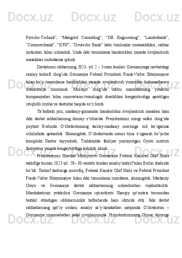 Porsche-Technik”,   “Mangold   Consulting”,   “DB   Engineering”,   “Landesbank”,
“Commerzbank”,   “KfW”,   “Deutsche   Bank”   kabi   tuzilmalar   mutasaddilari,   rahbar
xodimlari bilan uchrashdi. Unda ikki tomonlama hamkorlikni yanada rivojlantirish
masalalari muhokama qilindi.
Davlatimiz rahbarining 2023- yil 2 – 3-may kunlari Germaniyaga navbatdagi
rasmiy   tashrifi   chog‘ida   Germaniya   Federal   Prezidenti   Frank-Valter   Shtaynmayer
bilan   ko‘p   tomonlama   hamkorlikni   yanada   rivojlantirish   yuzasidan   hukumatlararo
deklaratsiya   imzolandi.   Muloqot   chog‘ida   ushbu   mamlakatning   yetakchi
kompaniyalari   bilan   innovatsion-texnologik   sheriklikni   kengaytirishga   qaratilgan
istiqbolli loyiha va   dasturlar haqida so‘z bordi. 
Ta’kidlash   joiz,   madaniy-gumanitar   hamkorlikni   rivojlantirish   masalasi   ham
ikki   davlat   rahbarlarining   doimiy   e’tiborida.   Prezidentimiz   oxirgi   safari   chog‘ida
poytaxt   Berlinda   O‘zbekistonning   tarixiy-madaniy   merosiga   oid   ko‘rgazma
ochilishida   qatnashdi.   Shuningdek,   O‘zbekistonda   nemis   tilini   o‘rganish   bo‘yicha
kompleks   Dastur   tayyorlash,   Toshkentda   faoliyat   yuritayotgan   Gyote   instituti
faoliyatini yanada kengaytirishga kelishib olindi.
Prezidentimiz   Shavkat   Mirziyoyev   Germaniya   Federal   Kansleri   Olaf   Shols
taklifiga binoan 2023-yil  28– 30-sentabr kunlari amaliy tashrif bilan Berlin shahrida
bo‘ldi. Tashrif dasturiga muvofiq, Federal Kansler Olaf Shols va Federal Prezident
Frank-Valter  Shtaynmayer  bilan  ikki  tomonlama muzokara, shuningdek,  Markaziy
Osiyo   va   Germaniya   davlat   rahbarlarining   uchrashuvlari   rejalashtirildi.
Mamlakatimiz   yetakchisi   Germaniya   iqtisodiyoti   Sharqiy   qo‘mitasi   tomonidan
tashkil   etiladigan   ishbilarmonlik   tadbirlarida   ham   ishtirok   etdi.   I kki   davlat
rahbarlarining   qat’iy   irodasi,   amaliy   sa’y-harakatlari   natijasida   O‘zbekiston   –
Germaniya   munosabatlari   jadal   rivojlanmoqda.   Prezidentimizning   Olmon   diyoriga 
