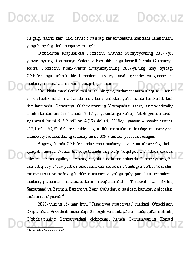 bu galgi tashrifi ham     ikki davlat o‘rtasidagi har tomonlama manfaatli hamkorlikni
yangi bosqichga ko‘tarishga xizmat qildi.
O’zbekiston   Respublikasi   Prezidenti   Shavkat   Mirziyoyevning   2019   -   yil
yanvar   oyidagi   Germaniya   Federativ   Respublikasiga   tashrifi   hamda   Germaniya
federal   Prezidenti   Frank- Valter   Shtaynmayerning   2019-yilning   may   oyidagi
O’zbekistonga   tashrifi   ikki   tomonlama   siyosiy,   savdo-iqtisodiy   va   gumanitar-
madaniy munosabatlarni yangi bosqichga chiqardi.
Har ikkala mamlakat o‘rtasida, shuningdek, parlamentlararo aloqalar, huquq
va   xavfsizlik   sohalarida   hamda   mudofaa   vazirliklari   yo‘nalishida   hamkorlik   faol
rivojlanmoqda.   Germaniya   O‘zbekistonning   Yevropadagi   asosiy   savdo-iqtisodiy
hamkorlaridan  biri   hisoblanadi.  2017-yil   yakunlariga  ko‘ra,  o‘zbek-german  savdo
aylanmasi   hajmi   613,2   million   AQSh   dollari,   2018-yil   yanvar   –   noyabr   davrida
712,1 mln.  AQSh dollarini  tashkil   etgan.  Ikki   mamlakat  o‘rtasidagi   moliyaviy  va
texnikaviy hamkorlikning umumiy hajmi 329,9 million yevrodan oshgan.
Bugungi   kunda O‘zbekistonda  nemis  madaniyati   va  tilini   o‘rganishga  katta
qiziqish   mavjud.   Nemis   tili   respublikada   eng   ko‘p   tarqalgan   chet   tillari   orasida
ikkinchi  o‘rinni  egallaydi. Hozirgi  paytda oliy ta’lim  sohasida  Germaniyaning 30
dan ortiq oliy o‘quv yurtlari  bilan sheriklik aloqalari  o‘rnatilgan bo‘lib, talabalar,
mutaxassislar   va   pedagog   kadrlar   almashinuvi   yo‘lga   qo‘yilgan.   Ikki   tomonlama
madaniy-gumanitar   munosabatlarni   rivojlantirishda   Toshkent   va   Berlin,
Samarqand va Bremen, Buxoro va Bonn shaharlari o‘rtasidagi hamkorlik aloqalari
muhim rol o‘ynaydi 46
.
2022- yilning 16- mart kuni “Taraqqiyot strategiyasi” markazi, O'zbekiston
Respublikasi Prezidenti huzuridagi Strategik va mintaqalararo tadqiqotlar instituti,
O‘zbekistonning   Germaniyadagi   elchixonasi   hamda   Germaniyaning   Konrad
46
  https://gk-usbekistan.de/uz/ 