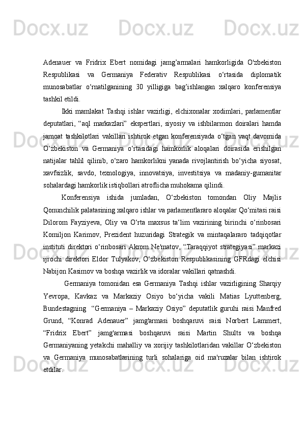 Adenauer   va   Fridrix   Ebert   nomidagi   jamg’armalari   hamkorligida   O'zbekiston
Respublikasi   va   Germaniya   Federativ   Respublikasi   o‘rtasida   diplomatik
munosabatlar   o‘rnatilganining   30   yilligiga   bag’ishlangan   xalqaro   konferensiya
tashkil etildi.
Ikki   mamlakat   Tashqi   ishlar   vazirligi,   elchixonalar   xodimlari,   parlamentlar
deputatlari,   “aql   markazlari”   ekspertlari,   siyosiy   va   ishbilarmon   doiralari   hamda
jamoat   tashkilotlari   vakillari   ishtirok   etgan   konferensiyada   o‘tgan   vaqt   davomida
O‘zbekiston   va   Germaniya   o‘rtasidagi   hamkorlik   aloqalari   doirasida   erishilgan
natijalar   tahlil   qilinib,   o‘zaro   hamkorlikni   yanada   rivojlantirish   bo‘yicha   siyosat,
xavfsizlik,   savdo,   texnologiya,   innovatsiya,   investitsiya   va   madaniy-gumanitar
sohalardagi hamkorlik istiqbollari atroflicha muhokama qilindi.
Konferensiya   ishida   jumladan,   O‘zbekiston   tomondan   Oliy   Majlis
Qonunchilik palatasining xalqaro ishlar va parlamentlararo aloqalar Qo‘mitasi raisi
Dilorom   Fayziyeva,   Oliy   va   O‘rta   maxsus   ta‘lim   vazirining   birinchi   o‘rinbosari
Komiljon   Karimov,   Prezident   huzuridagi   Strategik   va   mintaqalararo   tadqiqotlar
instituti   direktori   o‘rinbosari   Akrom   Ne'matov,   “Taraqqiyot   strategiyasi”   markazi
ijrochi   direktori   Eldor   Tulyakov,   O‘zbekiston   Respublikasining   GFRdagi   elchisi
Nabijon Kasimov va boshqa vazirlik va idoralar vakillari qatnashdi.
  Germaniya   tomonidan   esa   Germaniya   Tashqi   ishlar   vazirligining   Sharqiy
Yevropa,   Kavkaz   va   Markaziy   Osiyo   bo‘yicha   vakili   Matias   Lyuttenberg,
Bundestagning     “Germaniya   –   Markaziy   Osiyo”   deputatlik   guruhi   raisi   Manfred
Grund,   “Konrad   Adenauer”   jamg'armasi   boshqaruvi   raisi   Norbert   Lammert,
“Fridrix   Ebert”   jamg'armasi   boshqaruvi   raisi   Martin   Shults   va   boshqa
Germaniyaning  yetakchi   mahalliy   va  xorijiy  tashkilotlaridan   vakillar   O‘zbekiston
va   Germaniya   munosabatlarining   turli   sohalariga   oid   ma'ruzalar   bilan   ishtirok
etdilar. 