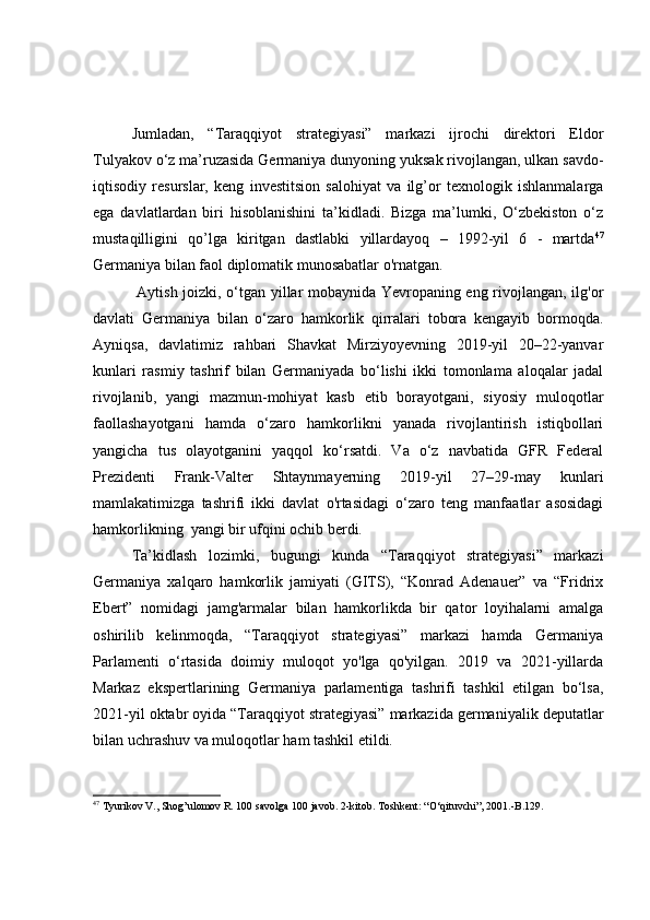 Jumladan,   “Taraqqiyot   strategiyasi”   markazi   ijrochi   direktori   Eldor
Tulyakov o‘z ma’ruzasida Germaniya dunyoning yuksak rivojlangan, ulkan savdo-
iqtisodiy   resurslar,   keng   investitsion   salohiyat   va   ilg’or   texnologik   ishlanmalarga
ega   davlatlardan   biri   hisoblanishini   ta’kidladi.   Bizga   ma’lumki,   O‘zbekiston   o‘z
mustaqilligini   qo’lga   kiritgan   dastlabki   yillardayoq   –   1992-yil   6   -   martda 47
Germaniya bilan faol diplomatik munosabatlar o'rnatgan.
  Aytish joizki, o‘tgan yillar mobaynida Yevropaning eng rivojlangan, ilg'or
davlati   Germaniya   bilan   o‘zaro   hamkorlik   qirralari   tobora   kengayib   bormoqda.
Ayniqsa,   davlatimiz   rahbari   Shavkat   Mirziyoyevning   2019-yil   20–22-yanvar
kunlari   rasmiy   tashrif   bilan   Germaniyada   bo‘lishi   ikki   tomonlama   aloqalar   jadal
rivojlanib,   yangi   mazmun-mohiyat   kasb   etib   borayotgani,   siyosiy   muloqotlar
faollashayotgani   hamda   o‘zaro   hamkorlikni   yanada   rivojlantirish   istiqbollari
yangicha   tus   olayotganini   yaqqol   ko‘rsatdi.   Va   o‘z   navbatida   GFR   Federal
Prezidenti   Frank-Valter   Shtaynmayerning   2019-yil   27–29-may   kunlari
mamlakatimizga   tashrifi   ikki   davlat   o'rtasidagi   o‘zaro   teng   manfaatlar   asosidagi
hamkorlikning  yangi bir ufqini ochib berdi.
Ta’kidlash   lozimki,   bugungi   kunda   “Taraqqiyot   strategiyasi”   markazi
Germaniya   xalqaro   hamkorlik   jamiyati   (GITS),   “Konrad   Adenauer”   va   “Fridrix
Ebert”   nomidagi   jamg'armalar   bilan   hamkorlikda   bir   qator   loyihalarni   amalga
oshirilib   kelinmoqda,   “Taraqqiyot   strategiyasi”   markazi   hamda   Germaniya
Parlamenti   o‘rtasida   doimiy   muloqot   yo'lga   qo'yilgan.   2019   va   2021-yillarda
Markaz   ekspertlarining   Germaniya   parlamentiga   tashrifi   tashkil   etilgan   bo‘lsa,
2021-yil oktabr oyida “Taraqqiyot strategiyasi” markazida germaniyalik deputatlar
bilan uchrashuv va muloqotlar ham tashkil etildi.
47
  Tyurikov V., Shog’ulomov R. 100 savolga 100 javob.  2-kitob. Toshkent: “O‘qituvchi”, 2001.-B.129. 
